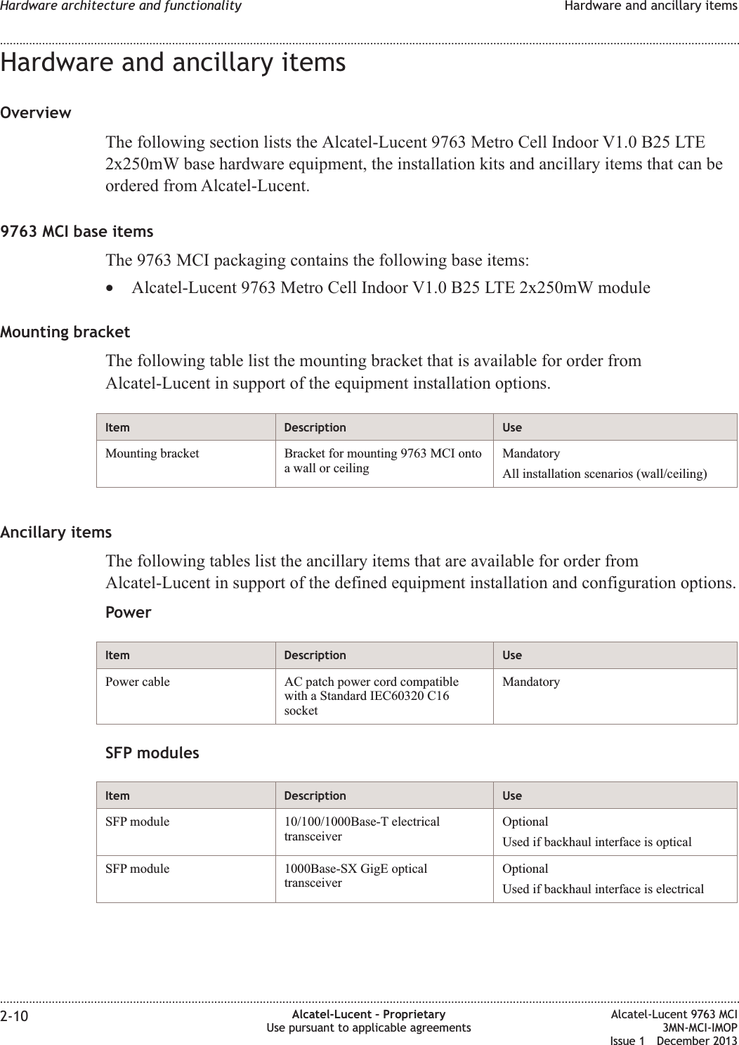 Hardware and ancillary itemsOverviewThe following section lists the Alcatel-Lucent 9763 Metro Cell Indoor V1.0 B25 LTE2x250mW base hardware equipment, the installation kits and ancillary items that can beordered from Alcatel-Lucent.9763 MCI base itemsThe 9763 MCI packaging contains the following base items:•Alcatel-Lucent 9763 Metro Cell Indoor V1.0 B25 LTE 2x250mW moduleMounting bracketThe following table list the mounting bracket that is available for order fromAlcatel-Lucent in support of the equipment installation options.Item Description UseMounting bracket Bracket for mounting 9763 MCI ontoa wall or ceilingMandatoryAll installation scenarios (wall/ceiling)Ancillary itemsThe following tables list the ancillary items that are available for order fromAlcatel-Lucent in support of the defined equipment installation and configuration options.PowerItem Description UsePower cable AC patch power cord compatiblewith a Standard IEC60320 C16socketMandatorySFP modulesItem Description UseSFP module 10/100/1000Base-T electricaltransceiverOptionalUsed if backhaul interface is opticalSFP module 1000Base-SX GigE opticaltransceiverOptionalUsed if backhaul interface is electricalHardware architecture and functionality Hardware and ancillary items........................................................................................................................................................................................................................................................................................................................................................................................................................................................................2-10 Alcatel-Lucent – ProprietaryUse pursuant to applicable agreementsAlcatel-Lucent 9763 MCI3MN-MCI-IMOPIssue 1 December 2013