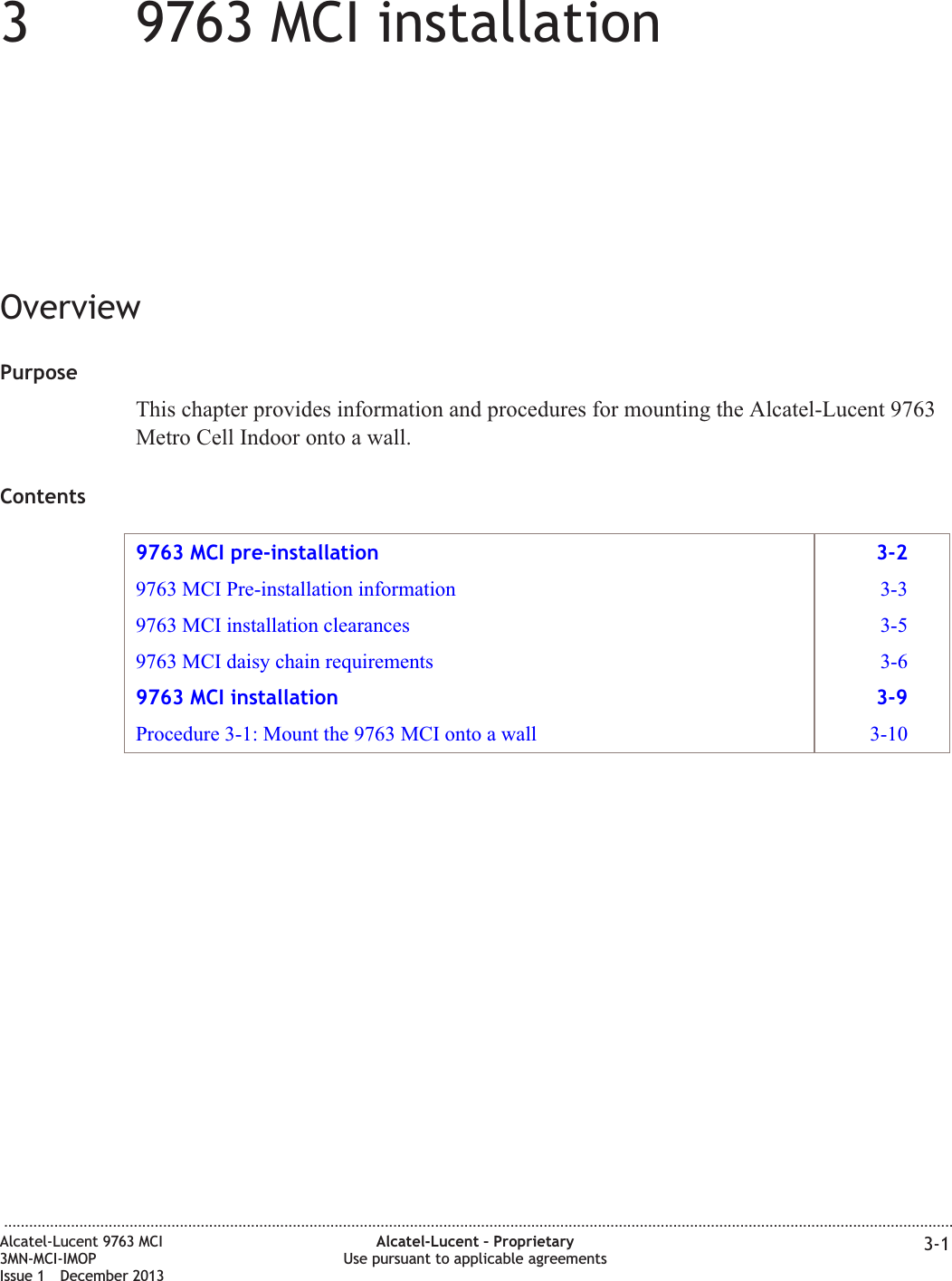 339763 MCI installationOverviewPurposeThis chapter provides information and procedures for mounting the Alcatel-Lucent 9763Metro Cell Indoor onto a wall.Contents9763 MCI pre-installation 3-29763 MCI Pre-installation information 3-39763 MCI installation clearances 3-59763 MCI daisy chain requirements 3-69763 MCI installation 3-9Procedure 3-1: Mount the 9763 MCI onto a wall 3-10...................................................................................................................................................................................................................................Alcatel-Lucent 9763 MCI3MN-MCI-IMOPIssue 1 December 2013Alcatel-Lucent – ProprietaryUse pursuant to applicable agreements 3-1