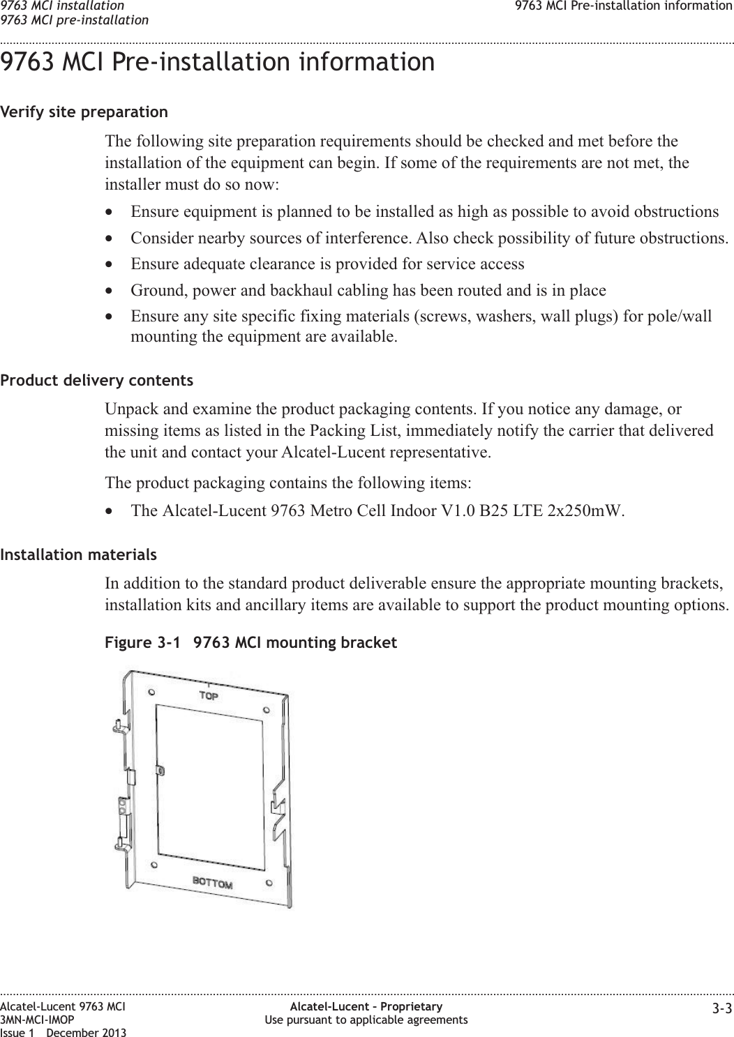 9763 MCI Pre-installation informationVerify site preparationThe following site preparation requirements should be checked and met before theinstallation of the equipment can begin. If some of the requirements are not met, theinstaller must do so now:•Ensure equipment is planned to be installed as high as possible to avoid obstructions•Consider nearby sources of interference. Also check possibility of future obstructions.•Ensure adequate clearance is provided for service access•Ground, power and backhaul cabling has been routed and is in place•Ensure any site specific fixing materials (screws, washers, wall plugs) for pole/wallmounting the equipment are available.Product delivery contentsUnpack and examine the product packaging contents. If you notice any damage, ormissing items as listed in the Packing List, immediately notify the carrier that deliveredthe unit and contact your Alcatel-Lucent representative.The product packaging contains the following items:•The Alcatel-Lucent 9763 Metro Cell Indoor V1.0 B25 LTE 2x250mW.Installation materialsIn addition to the standard product deliverable ensure the appropriate mounting brackets,installation kits and ancillary items are available to support the product mounting options.Figure 3-1 9763 MCI mounting bracket9763 MCI installation9763 MCI pre-installation9763 MCI Pre-installation information........................................................................................................................................................................................................................................................................................................................................................................................................................................................................Alcatel-Lucent 9763 MCI3MN-MCI-IMOPIssue 1 December 2013Alcatel-Lucent – ProprietaryUse pursuant to applicable agreements 3-3