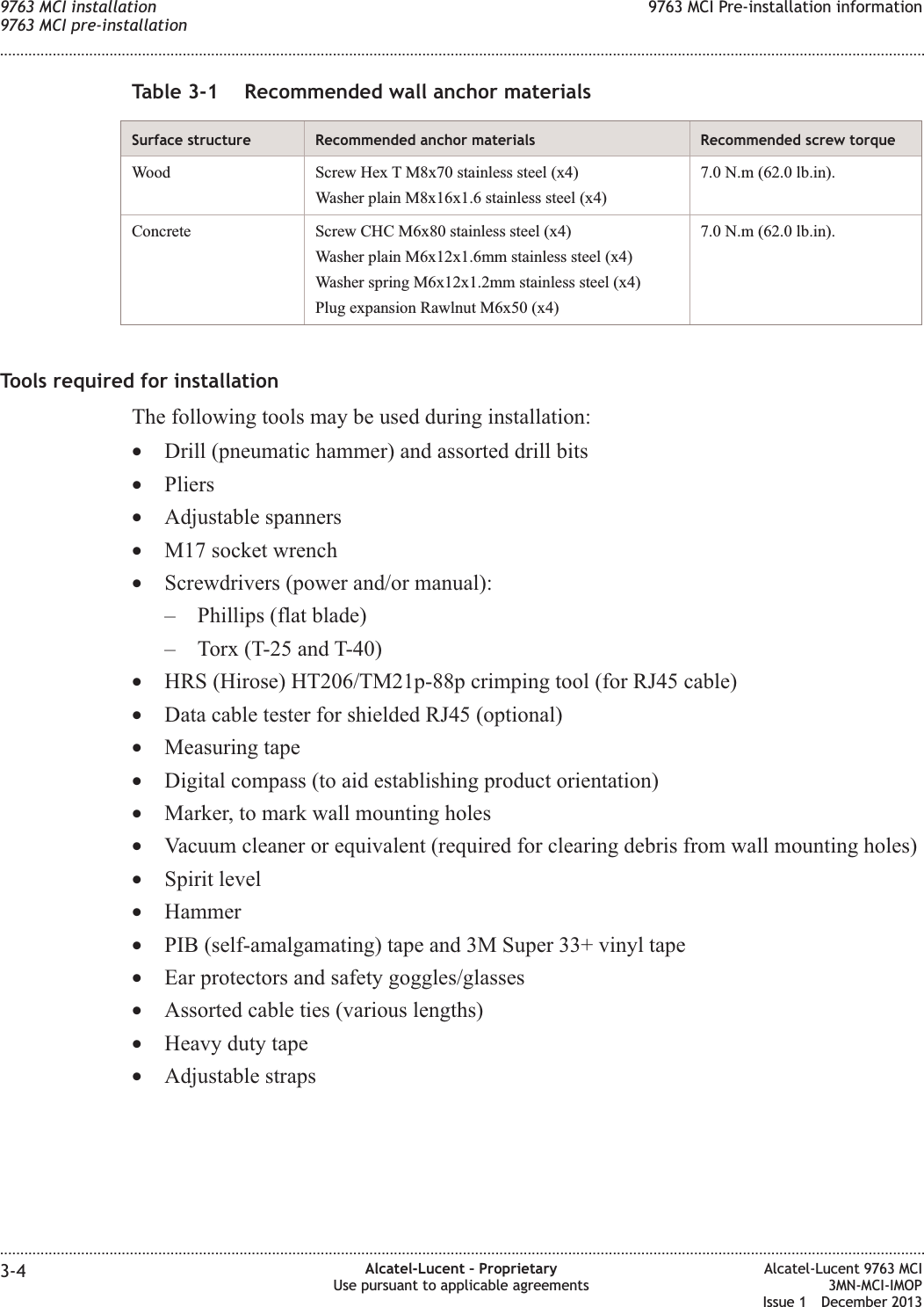 Table 3-1 Recommended wall anchor materialsSurface structure Recommended anchor materials Recommended screw torqueWood Screw Hex T M8x70 stainless steel (x4)Washer plain M8x16x1.6 stainless steel (x4)7.0 N.m (62.0 lb.in).Concrete Screw CHC M6x80 stainless steel (x4)Washer plain M6x12x1.6mm stainless steel (x4)Washer spring M6x12x1.2mm stainless steel (x4)Plug expansion Rawlnut M6x50 (x4)7.0 N.m (62.0 lb.in).Tools required for installationThe following tools may be used during installation:•Drill (pneumatic hammer) and assorted drill bits•Pliers•Adjustable spanners•M17 socket wrench•Screwdrivers (power and/or manual):– Phillips (flat blade)– Torx (T-25 and T-40)•HRS (Hirose) HT206/TM21p-88p crimping tool (for RJ45 cable)•Data cable tester for shielded RJ45 (optional)•Measuring tape•Digital compass (to aid establishing product orientation)•Marker, to mark wall mounting holes•Vacuum cleaner or equivalent (required for clearing debris from wall mounting holes)•Spirit level•Hammer•PIB (self-amalgamating) tape and 3M Super 33+ vinyl tape•Ear protectors and safety goggles/glasses•Assorted cable ties (various lengths)•Heavy duty tape•Adjustable straps9763 MCI installation9763 MCI pre-installation9763 MCI Pre-installation information........................................................................................................................................................................................................................................................................................................................................................................................................................................................................3-4 Alcatel-Lucent – ProprietaryUse pursuant to applicable agreementsAlcatel-Lucent 9763 MCI3MN-MCI-IMOPIssue 1 December 2013