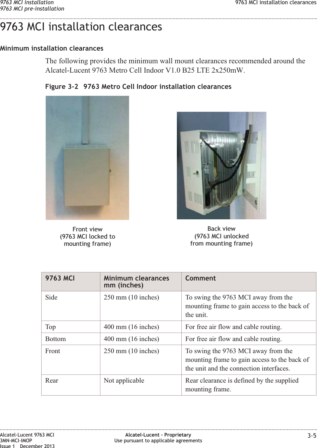 9763 MCI installation clearancesMinimum installation clearancesThe following provides the minimum wall mount clearances recommended around theAlcatel-Lucent 9763 Metro Cell Indoor V1.0 B25 LTE 2x250mW.9763 MCI Minimum clearancesmm (inches)CommentSide 250 mm (10 inches) To swing the 9763 MCI away from themounting frame to gain access to the back ofthe unit.Top 400 mm (16 inches) For free air flow and cable routing.Bottom 400 mm (16 inches) For free air flow and cable routing.Front 250 mm (10 inches) To swing the 9763 MCI away from themounting frame to gain access to the back ofthe unit and the connection interfaces.Rear Not applicable Rear clearance is defined by the suppliedmounting frame.Figure 3-2 9763 Metro Cell Indoor installation clearancesFront view(9763 MCI locked tomounting frame)Back view(9763 MCI unlockedfrom mounting frame)9763 MCI installation9763 MCI pre-installation9763 MCI installation clearances........................................................................................................................................................................................................................................................................................................................................................................................................................................................................Alcatel-Lucent 9763 MCI3MN-MCI-IMOPIssue 1 December 2013Alcatel-Lucent – ProprietaryUse pursuant to applicable agreements 3-5