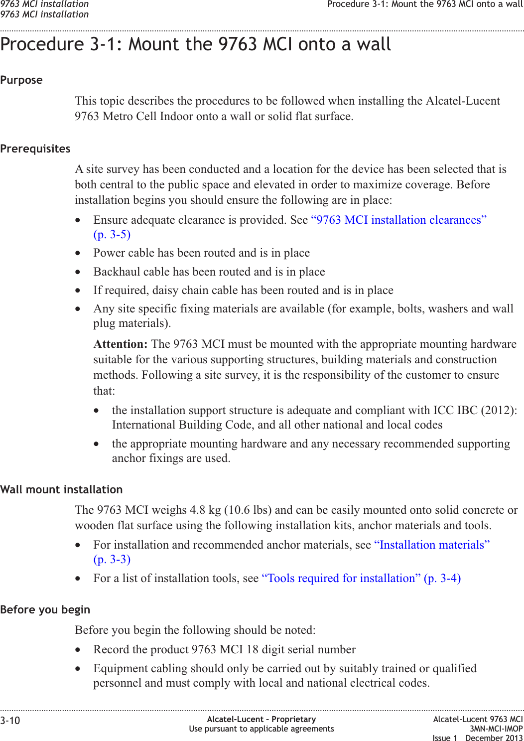 Procedure 3-1: Mount the 9763 MCI onto a wallPurposeThis topic describes the procedures to be followed when installing the Alcatel-Lucent9763 Metro Cell Indoor onto a wall or solid flat surface.PrerequisitesA site survey has been conducted and a location for the device has been selected that isboth central to the public space and elevated in order to maximize coverage. Beforeinstallation begins you should ensure the following are in place:•Ensure adequate clearance is provided. See “9763 MCI installation clearances”(p. 3-5)•Power cable has been routed and is in place•Backhaul cable has been routed and is in place•If required, daisy chain cable has been routed and is in place•Any site specific fixing materials are available (for example, bolts, washers and wallplug materials).Attention: The 9763 MCI must be mounted with the appropriate mounting hardwaresuitable for the various supporting structures, building materials and constructionmethods. Following a site survey, it is the responsibility of the customer to ensurethat:•the installation support structure is adequate and compliant with ICC IBC (2012):International Building Code, and all other national and local codes•the appropriate mounting hardware and any necessary recommended supportinganchor fixings are used.Wall mount installationThe 9763 MCI weighs 4.8 kg (10.6 lbs) and can be easily mounted onto solid concrete orwooden flat surface using the following installation kits, anchor materials and tools.•For installation and recommended anchor materials, see “Installation materials”(p. 3-3)•For a list of installation tools, see “Tools required for installation” (p. 3-4)Before you beginBefore you begin the following should be noted:•Record the product 9763 MCI 18 digit serial number•Equipment cabling should only be carried out by suitably trained or qualifiedpersonnel and must comply with local and national electrical codes.9763 MCI installation9763 MCI installationProcedure 3-1: Mount the 9763 MCI onto a wall........................................................................................................................................................................................................................................................................................................................................................................................................................................................................3-10 Alcatel-Lucent – ProprietaryUse pursuant to applicable agreementsAlcatel-Lucent 9763 MCI3MN-MCI-IMOPIssue 1 December 2013