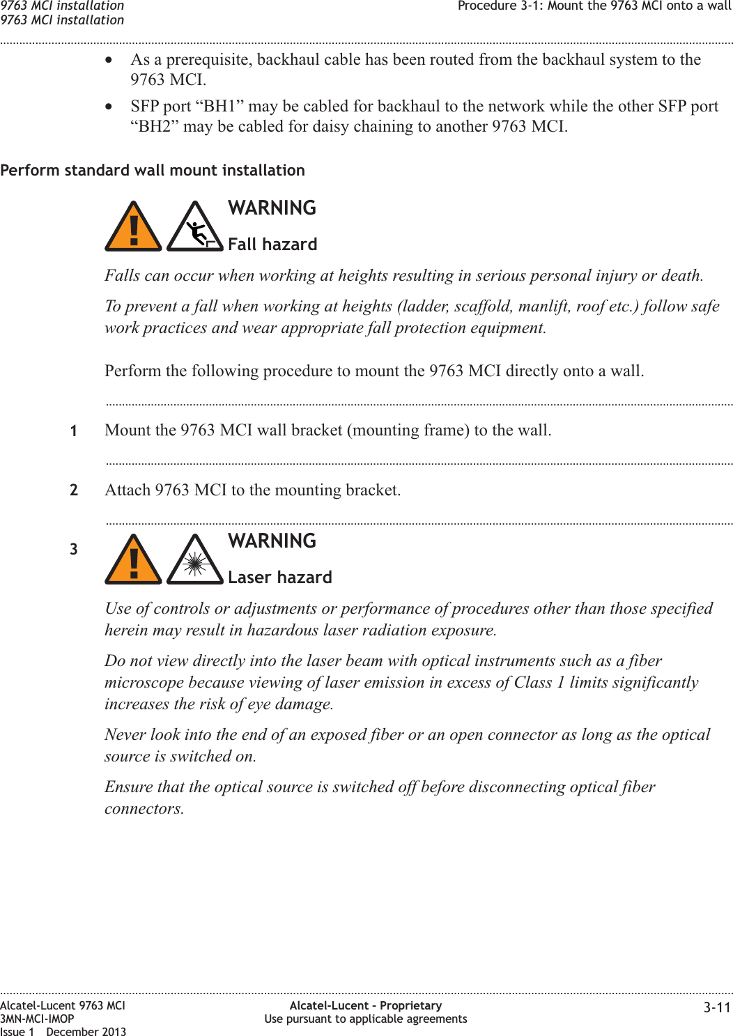 •As a prerequisite, backhaul cable has been routed from the backhaul system to the9763 MCI.•SFP port “BH1” may be cabled for backhaul to the network while the other SFP port“BH2” may be cabled for daisy chaining to another 9763 MCI.Perform standard wall mount installationWARNINGFall hazardFalls can occur when working at heights resulting in serious personal injury or death.To prevent a fall when working at heights (ladder, scaffold, manlift, roof etc.) follow safework practices and wear appropriate fall protection equipment.Perform the following procedure to mount the 9763 MCI directly onto a wall....................................................................................................................................................................................................1Mount the 9763 MCI wall bracket (mounting frame) to the wall....................................................................................................................................................................................................2Attach 9763 MCI to the mounting bracket....................................................................................................................................................................................................3WARNINGLaser hazardUse of controls or adjustments or performance of procedures other than those specifiedherein may result in hazardous laser radiation exposure.Do not view directly into the laser beam with optical instruments such as a fibermicroscope because viewing of laser emission in excess of Class 1 limits significantlyincreases the risk of eye damage.Never look into the end of an exposed fiber or an open connector as long as the opticalsource is switched on.Ensure that the optical source is switched off before disconnecting optical fiberconnectors.9763 MCI installation9763 MCI installationProcedure 3-1: Mount the 9763 MCI onto a wall........................................................................................................................................................................................................................................................................................................................................................................................................................................................................Alcatel-Lucent 9763 MCI3MN-MCI-IMOPIssue 1 December 2013Alcatel-Lucent – ProprietaryUse pursuant to applicable agreements 3-11