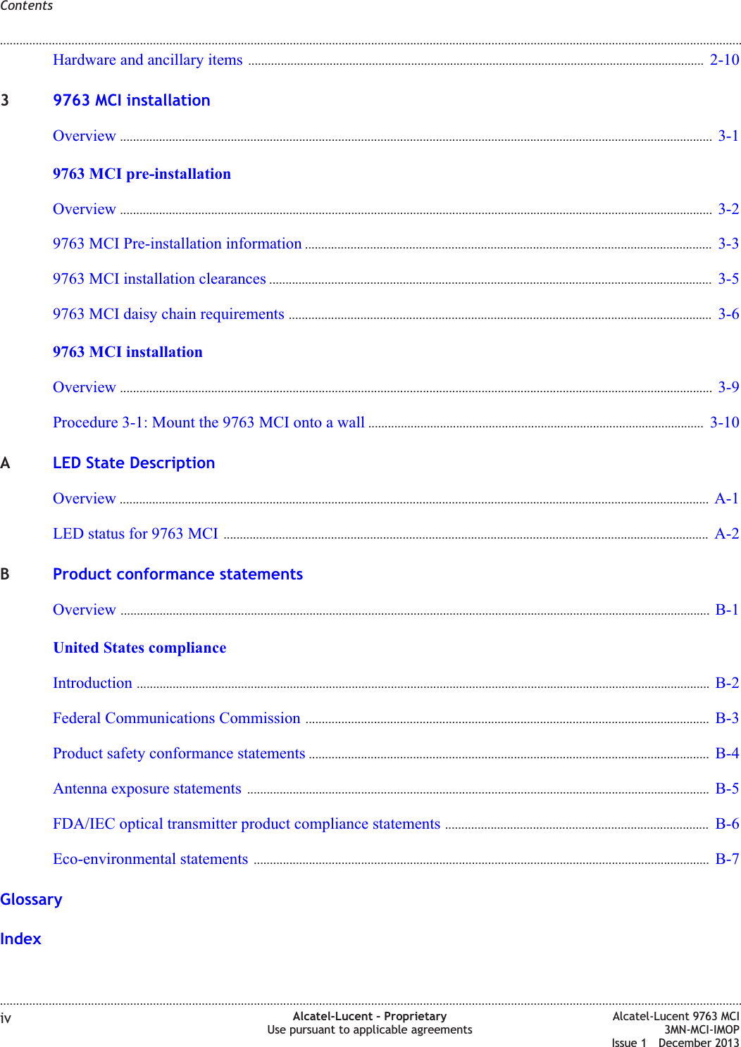 Hardware and ancillary items ............................................................................................................................................ 2-102-1039763 MCI installationOverview ...................................................................................................................................................................................... 3-13-19763 MCI pre-installationOverview ...................................................................................................................................................................................... 3-23-29763 MCI Pre-installation information ............................................................................................................................. 3-33-39763 MCI installation clearances ........................................................................................................................................ 3-53-59763 MCI daisy chain requirements .................................................................................................................................. 3-63-69763 MCI installationOverview ...................................................................................................................................................................................... 3-93-9Procedure 3-1: Mount the 9763 MCI onto a wall ....................................................................................................... 3-103-10ALED State DescriptionOverview ..................................................................................................................................................................................... A-1A-1LED status for 9763 MCI ..................................................................................................................................................... A-2A-2BProduct conformance statementsOverview ..................................................................................................................................................................................... B-1B-1United States complianceIntroduction ................................................................................................................................................................................ B-2B-2Federal Communications Commission ............................................................................................................................ B-3B-3Product safety conformance statements ........................................................................................................................... B-4B-4Antenna exposure statements .............................................................................................................................................. B-5B-5FDA/IEC optical transmitter product compliance statements ................................................................................. B-6B-6Eco-environmental statements ............................................................................................................................................ B-7B-7GlossaryIndexContents........................................................................................................................................................................................................................................................................................................................................................................................................................................................................iv Alcatel-Lucent – ProprietaryUse pursuant to applicable agreementsAlcatel-Lucent 9763 MCI3MN-MCI-IMOPIssue 1 December 2013