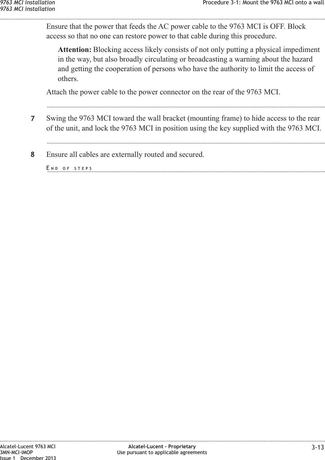Ensure that the power that feeds the AC power cable to the 9763 MCI is OFF. Blockaccess so that no one can restore power to that cable during this procedure.Attention: Blocking access likely consists of not only putting a physical impedimentin the way, but also broadly circulating or broadcasting a warning about the hazardand getting the cooperation of persons who have the authority to limit the access ofothers.Attach the power cable to the power connector on the rear of the 9763 MCI....................................................................................................................................................................................................7Swing the 9763 MCI toward the wall bracket (mounting frame) to hide access to the rearof the unit, and lock the 9763 MCI in position using the key supplied with the 9763 MCI....................................................................................................................................................................................................8Ensure all cables are externally routed and secured.9763 MCI installation9763 MCI installationProcedure 3-1: Mount the 9763 MCI onto a wall........................................................................................................................................................................................................................................................................................................................................................................................................................................................................Alcatel-Lucent 9763 MCI3MN-MCI-IMOPIssue 1 December 2013Alcatel-Lucent – ProprietaryUse pursuant to applicable agreements 3-13END OF STEPS...................................................................................................................................................................................................
