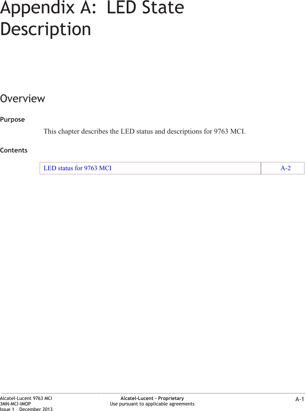 Appendix A: LED StateDescriptionOverviewPurposeThis chapter describes the LED status and descriptions for 9763 MCI.ContentsLED status for 9763 MCI A-2...................................................................................................................................................................................................................................Alcatel-Lucent 9763 MCI3MN-MCI-IMOPIssue 1 December 2013Alcatel-Lucent – ProprietaryUse pursuant to applicable agreements A-1