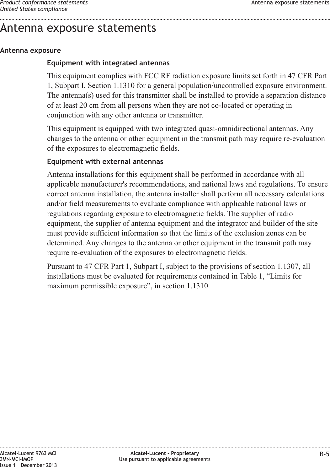 Antenna exposure statementsAntenna exposureEquipment with integrated antennasThis equipment complies with FCC RF radiation exposure limits set forth in 47 CFR Part1, Subpart I, Section 1.1310 for a general population/uncontrolled exposure environment.The antenna(s) used for this transmitter shall be installed to provide a separation distanceof at least 20 cm from all persons when they are not co-located or operating inconjunction with any other antenna or transmitter.This equipment is equipped with two integrated quasi-omnidirectional antennas. Anychanges to the antenna or other equipment in the transmit path may require re-evaluationof the exposures to electromagnetic fields.Equipment with external antennasAntenna installations for this equipment shall be performed in accordance with allapplicable manufacturer&apos;s recommendations, and national laws and regulations. To ensurecorrect antenna installation, the antenna installer shall perform all necessary calculationsand/or field measurements to evaluate compliance with applicable national laws orregulations regarding exposure to electromagnetic fields. The supplier of radioequipment, the supplier of antenna equipment and the integrator and builder of the sitemust provide sufficient information so that the limits of the exclusion zones can bedetermined. Any changes to the antenna or other equipment in the transmit path mayrequire re-evaluation of the exposures to electromagnetic fields.Pursuant to 47 CFR Part 1, Subpart I, subject to the provisions of section 1.1307, allinstallations must be evaluated for requirements contained in Table 1, “Limits formaximum permissible exposure”, in section 1.1310.Product conformance statementsUnited States complianceAntenna exposure statements........................................................................................................................................................................................................................................................................................................................................................................................................................................................................Alcatel-Lucent 9763 MCI3MN-MCI-IMOPIssue 1 December 2013Alcatel-Lucent – ProprietaryUse pursuant to applicable agreements B-5
