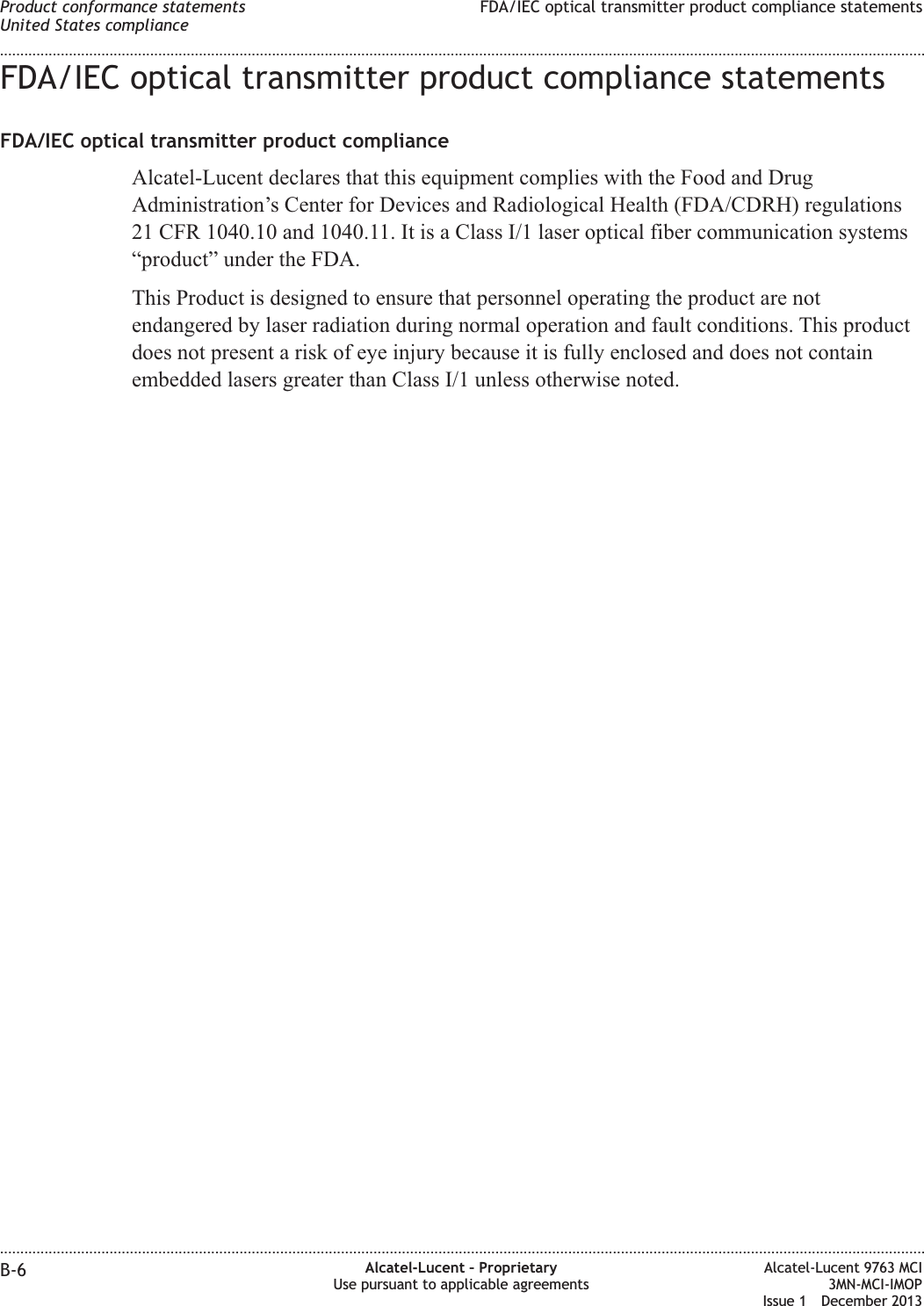 FDA/IEC optical transmitter product compliance statementsFDA/IEC optical transmitter product complianceAlcatel-Lucent declares that this equipment complies with the Food and DrugAdministration’s Center for Devices and Radiological Health (FDA/CDRH) regulations21 CFR 1040.10 and 1040.11. It is a Class I/1 laser optical fiber communication systems“product” under the FDA.This Product is designed to ensure that personnel operating the product are notendangered by laser radiation during normal operation and fault conditions. This productdoes not present a risk of eye injury because it is fully enclosed and does not containembedded lasers greater than Class I/1 unless otherwise noted.Product conformance statementsUnited States complianceFDA/IEC optical transmitter product compliance statements........................................................................................................................................................................................................................................................................................................................................................................................................................................................................B-6 Alcatel-Lucent – ProprietaryUse pursuant to applicable agreementsAlcatel-Lucent 9763 MCI3MN-MCI-IMOPIssue 1 December 2013