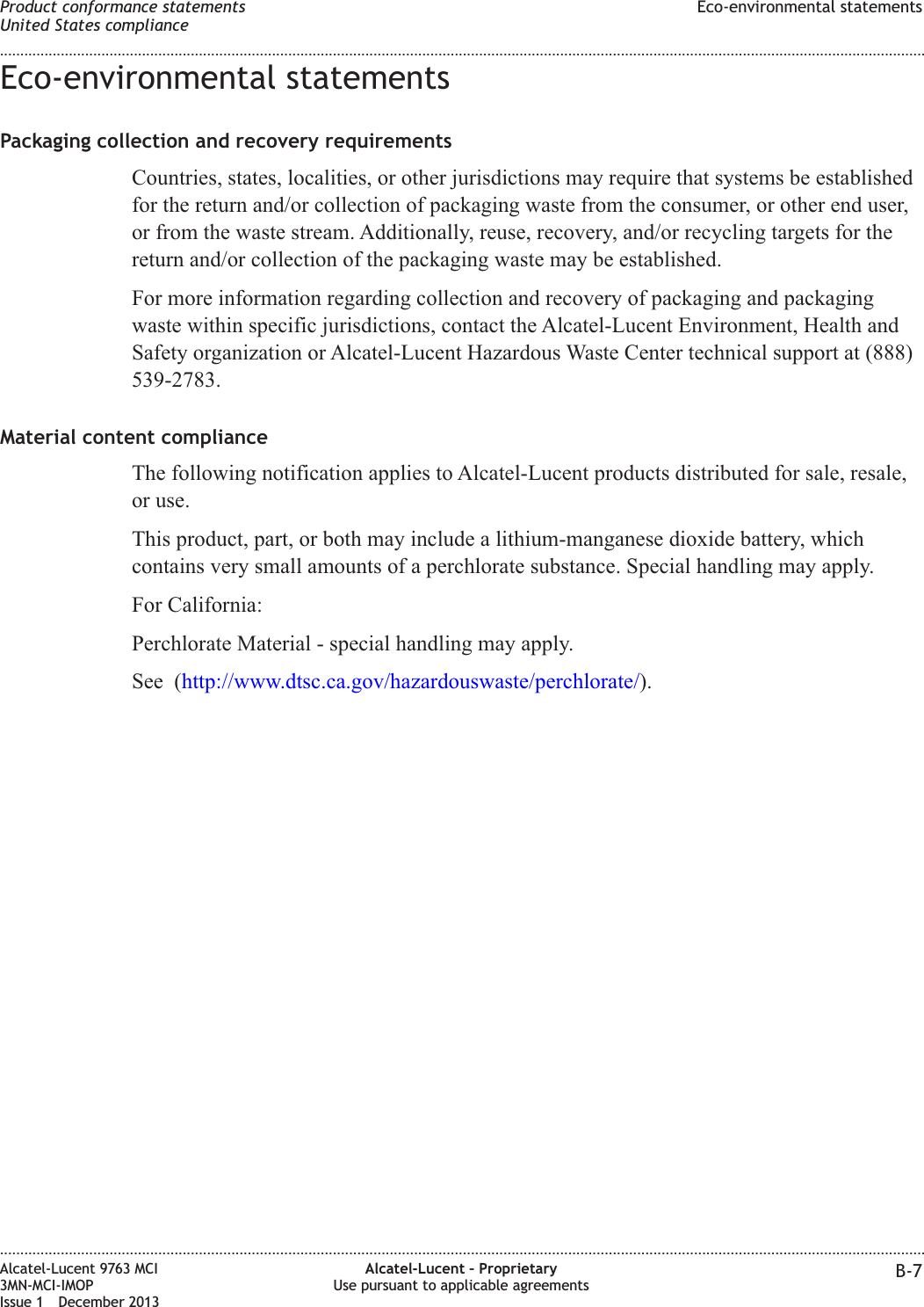 Eco-environmental statementsPackaging collection and recovery requirementsCountries, states, localities, or other jurisdictions may require that systems be establishedfor the return and/or collection of packaging waste from the consumer, or other end user,or from the waste stream. Additionally, reuse, recovery, and/or recycling targets for thereturn and/or collection of the packaging waste may be established.For more information regarding collection and recovery of packaging and packagingwaste within specific jurisdictions, contact the Alcatel-Lucent Environment, Health andSafety organization or Alcatel-Lucent Hazardous Waste Center technical support at (888)539-2783.Material content complianceThe following notification applies to Alcatel-Lucent products distributed for sale, resale,or use.This product, part, or both may include a lithium-manganese dioxide battery, whichcontains very small amounts of a perchlorate substance. Special handling may apply.For California:Perchlorate Material - special handling may apply.See (http://www.dtsc.ca.gov/hazardouswaste/perchlorate/).Product conformance statementsUnited States complianceEco-environmental statements........................................................................................................................................................................................................................................................................................................................................................................................................................................................................Alcatel-Lucent 9763 MCI3MN-MCI-IMOPIssue 1 December 2013Alcatel-Lucent – ProprietaryUse pursuant to applicable agreements B-7