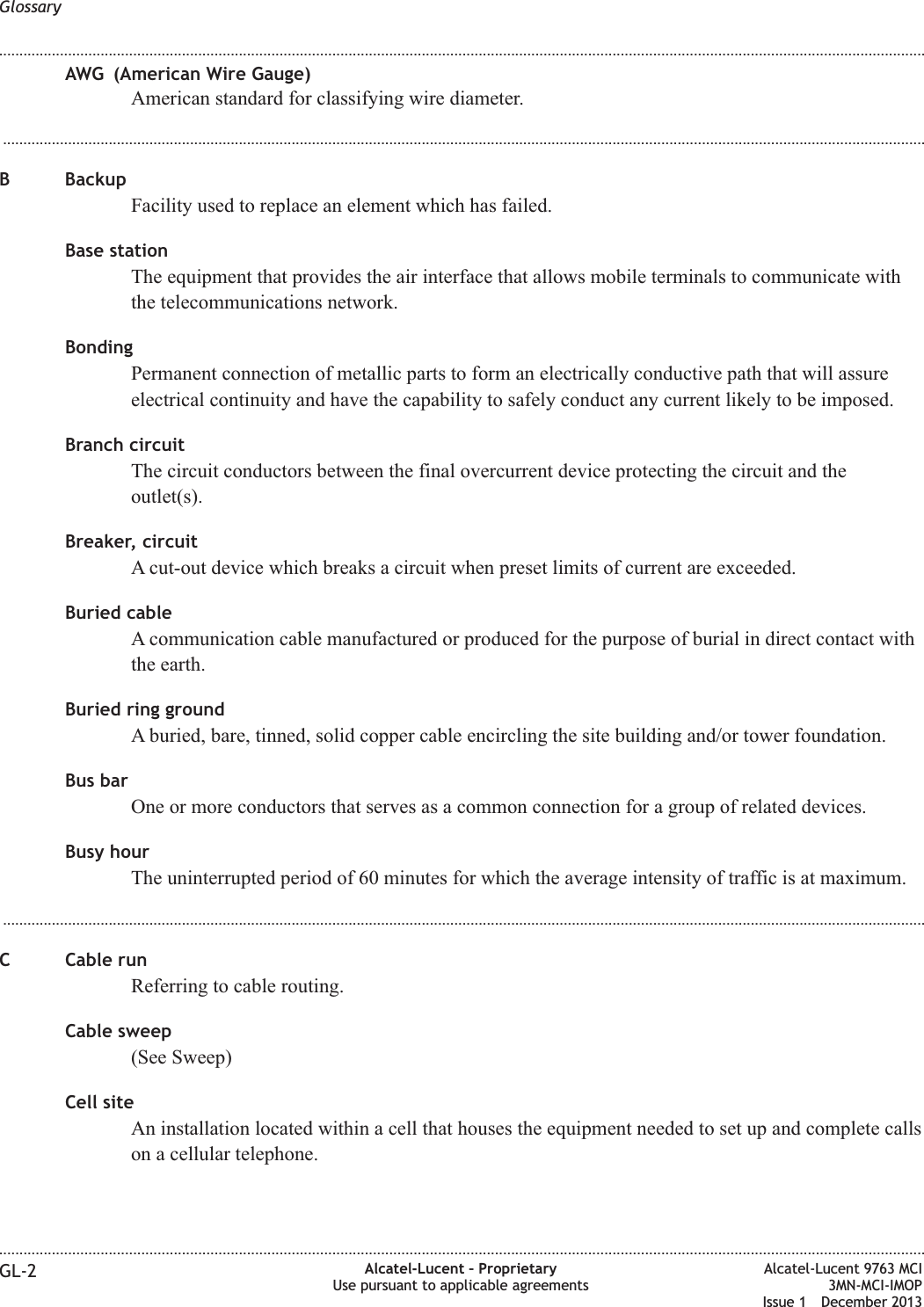 AWG (American Wire Gauge)American standard for classifying wire diameter....................................................................................................................................................................................................................................B BackupFacility used to replace an element which has failed.Base stationThe equipment that provides the air interface that allows mobile terminals to communicate withthe telecommunications network.BondingPermanent connection of metallic parts to form an electrically conductive path that will assureelectrical continuity and have the capability to safely conduct any current likely to be imposed.Branch circuitThe circuit conductors between the final overcurrent device protecting the circuit and theoutlet(s).Breaker, circuitA cut-out device which breaks a circuit when preset limits of current are exceeded.Buried cableA communication cable manufactured or produced for the purpose of burial in direct contact withthe earth.Buried ring groundA buried, bare, tinned, solid copper cable encircling the site building and/or tower foundation.Bus barOne or more conductors that serves as a common connection for a group of related devices.Busy hourThe uninterrupted period of 60 minutes for which the average intensity of traffic is at maximum....................................................................................................................................................................................................................................C Cable runReferring to cable routing.Cable sweep(See Sweep)Cell siteAn installation located within a cell that houses the equipment needed to set up and complete callson a cellular telephone.Glossary........................................................................................................................................................................................................................................................................................................................................................................................................................................................................GL-2 Alcatel-Lucent – ProprietaryUse pursuant to applicable agreementsAlcatel-Lucent 9763 MCI3MN-MCI-IMOPIssue 1 December 2013