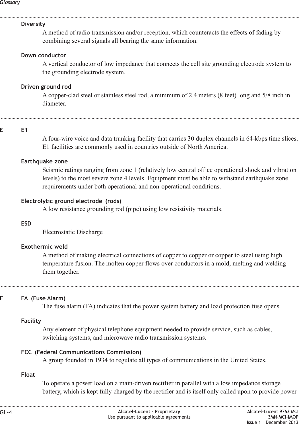 DiversityA method of radio transmission and/or reception, which counteracts the effects of fading bycombining several signals all bearing the same information.Down conductorA vertical conductor of low impedance that connects the cell site grounding electrode system tothe grounding electrode system.Driven ground rodA copper-clad steel or stainless steel rod, a minimum of 2.4 meters (8 feet) long and 5/8 inch indiameter....................................................................................................................................................................................................................................EE1A four-wire voice and data trunking facility that carries 30 duplex channels in 64-kbps time slices.E1 facilities are commonly used in countries outside of North America.Earthquake zoneSeismic ratings ranging from zone 1 (relatively low central office operational shock and vibrationlevels) to the most severe zone 4 levels. Equipment must be able to withstand earthquake zonerequirements under both operational and non-operational conditions.Electrolytic ground electrode (rods)A low resistance grounding rod (pipe) using low resistivity materials.ESDElectrostatic DischargeExothermic weldA method of making electrical connections of copper to copper or copper to steel using hightemperature fusion. The molten copper flows over conductors in a mold, melting and weldingthem together....................................................................................................................................................................................................................................F FA (Fuse Alarm)The fuse alarm (FA) indicates that the power system battery and load protection fuse opens.FacilityAny element of physical telephone equipment needed to provide service, such as cables,switching systems, and microwave radio transmission systems.FCC (Federal Communications Commission)A group founded in 1934 to regulate all types of communications in the United States.FloatTo operate a power load on a main-driven rectifier in parallel with a low impedance storagebattery, which is kept fully charged by the rectifier and is itself only called upon to provide powerGlossary........................................................................................................................................................................................................................................................................................................................................................................................................................................................................GL-4 Alcatel-Lucent – ProprietaryUse pursuant to applicable agreementsAlcatel-Lucent 9763 MCI3MN-MCI-IMOPIssue 1 December 2013