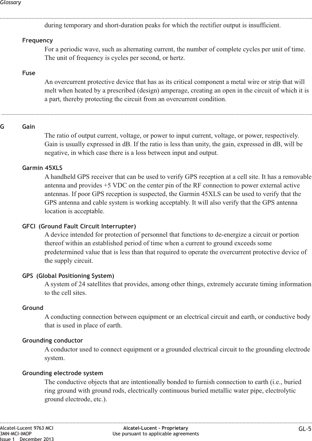 during temporary and short-duration peaks for which the rectifier output is insufficient.FrequencyFor a periodic wave, such as alternating current, the number of complete cycles per unit of time.The unit of frequency is cycles per second, or hertz.FuseAn overcurrent protective device that has as its critical component a metal wire or strip that willmelt when heated by a prescribed (design) amperage, creating an open in the circuit of which it isa part, thereby protecting the circuit from an overcurrent condition....................................................................................................................................................................................................................................G GainThe ratio of output current, voltage, or power to input current, voltage, or power, respectively.Gain is usually expressed in dB. If the ratio is less than unity, the gain, expressed in dB, will benegative, in which case there is a loss between input and output.Garmin 45XLSA handheld GPS receiver that can be used to verify GPS reception at a cell site. It has a removableantenna and provides +5 VDC on the center pin of the RF connection to power external activeantennas. If poor GPS reception is suspected, the Garmin 45XLS can be used to verify that theGPS antenna and cable system is working acceptably. It will also verify that the GPS antennalocation is acceptable.GFCI (Ground Fault Circuit Interrupter)A device intended for protection of personnel that functions to de-energize a circuit or portionthereof within an established period of time when a current to ground exceeds somepredetermined value that is less than that required to operate the overcurrent protective device ofthe supply circuit.GPS (Global Positioning System)A system of 24 satellites that provides, among other things, extremely accurate timing informationto the cell sites.GroundA conducting connection between equipment or an electrical circuit and earth, or conductive bodythat is used in place of earth.Grounding conductorA conductor used to connect equipment or a grounded electrical circuit to the grounding electrodesystem.Grounding electrode systemThe conductive objects that are intentionally bonded to furnish connection to earth (i.e., buriedring ground with ground rods, electrically continuous buried metallic water pipe, electrolyticground electrode, etc.).Glossary........................................................................................................................................................................................................................................................................................................................................................................................................................................................................Alcatel-Lucent 9763 MCI3MN-MCI-IMOPIssue 1 December 2013Alcatel-Lucent – ProprietaryUse pursuant to applicable agreements GL-5