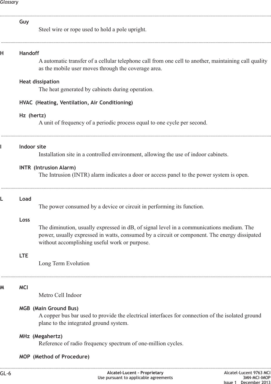 GuySteel wire or rope used to hold a pole upright....................................................................................................................................................................................................................................H HandoffA automatic transfer of a cellular telephone call from one cell to another, maintaining call qualityas the mobile user moves through the coverage area.Heat dissipationThe heat generated by cabinets during operation.HVAC (Heating, Ventilation, Air Conditioning)Hz (hertz)A unit of frequency of a periodic process equal to one cycle per second....................................................................................................................................................................................................................................I Indoor siteInstallation site in a controlled environment, allowing the use of indoor cabinets.INTR (Intrusion Alarm)The Intrusion (INTR) alarm indicates a door or access panel to the power system is open....................................................................................................................................................................................................................................L LoadThe power consumed by a device or circuit in performing its function.LossThe diminution, usually expressed in dB, of signal level in a communications medium. Thepower, usually expressed in watts, consumed by a circuit or component. The energy dissipatedwithout accomplishing useful work or purpose.LTELong Term Evolution...................................................................................................................................................................................................................................M MCIMetro Cell IndoorMGB (Main Ground Bus)A copper bus bar used to provide the electrical interfaces for connection of the isolated groundplane to the integrated ground system.MHz (Megahertz)Reference of radio frequency spectrum of one-million cycles.MOP (Method of Procedure)Glossary........................................................................................................................................................................................................................................................................................................................................................................................................................................................................GL-6 Alcatel-Lucent – ProprietaryUse pursuant to applicable agreementsAlcatel-Lucent 9763 MCI3MN-MCI-IMOPIssue 1 December 2013