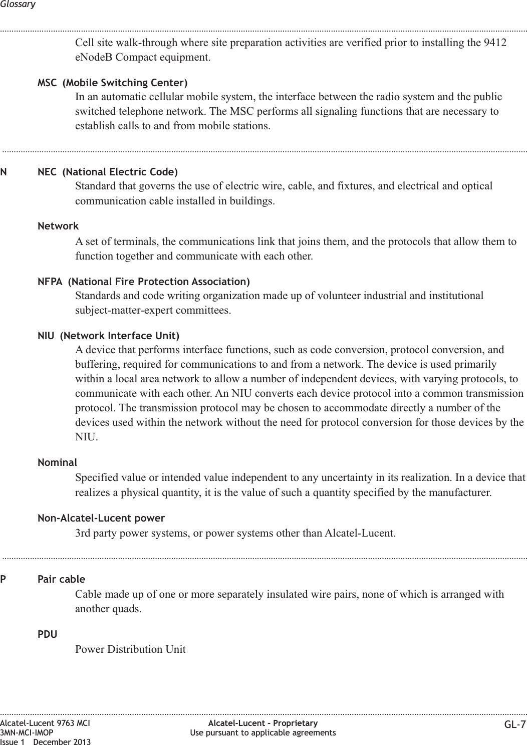 Cell site walk-through where site preparation activities are verified prior to installing the 9412eNodeB Compact equipment.MSC (Mobile Switching Center)In an automatic cellular mobile system, the interface between the radio system and the publicswitched telephone network. The MSC performs all signaling functions that are necessary toestablish calls to and from mobile stations....................................................................................................................................................................................................................................N NEC (National Electric Code)Standard that governs the use of electric wire, cable, and fixtures, and electrical and opticalcommunication cable installed in buildings.NetworkA set of terminals, the communications link that joins them, and the protocols that allow them tofunction together and communicate with each other.NFPA (National Fire Protection Association)Standards and code writing organization made up of volunteer industrial and institutionalsubject-matter-expert committees.NIU (Network Interface Unit)A device that performs interface functions, such as code conversion, protocol conversion, andbuffering, required for communications to and from a network. The device is used primarilywithin a local area network to allow a number of independent devices, with varying protocols, tocommunicate with each other. An NIU converts each device protocol into a common transmissionprotocol. The transmission protocol may be chosen to accommodate directly a number of thedevices used within the network without the need for protocol conversion for those devices by theNIU.NominalSpecified value or intended value independent to any uncertainty in its realization. In a device thatrealizes a physical quantity, it is the value of such a quantity specified by the manufacturer.Non-Alcatel-Lucent power3rd party power systems, or power systems other than Alcatel-Lucent....................................................................................................................................................................................................................................P Pair cableCable made up of one or more separately insulated wire pairs, none of which is arranged withanother quads.PDUPower Distribution UnitGlossary........................................................................................................................................................................................................................................................................................................................................................................................................................................................................Alcatel-Lucent 9763 MCI3MN-MCI-IMOPIssue 1 December 2013Alcatel-Lucent – ProprietaryUse pursuant to applicable agreements GL-7