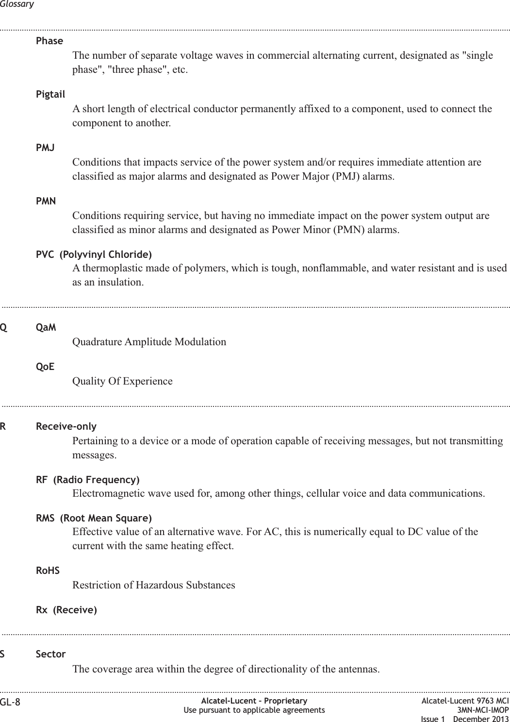 PhaseThe number of separate voltage waves in commercial alternating current, designated as &quot;singlephase&quot;, &quot;three phase&quot;, etc.PigtailA short length of electrical conductor permanently affixed to a component, used to connect thecomponent to another.PMJConditions that impacts service of the power system and/or requires immediate attention areclassified as major alarms and designated as Power Major (PMJ) alarms.PMNConditions requiring service, but having no immediate impact on the power system output areclassified as minor alarms and designated as Power Minor (PMN) alarms.PVC (Polyvinyl Chloride)A thermoplastic made of polymers, which is tough, nonflammable, and water resistant and is usedas an insulation....................................................................................................................................................................................................................................Q QaMQuadrature Amplitude ModulationQoEQuality Of Experience...................................................................................................................................................................................................................................R Receive-onlyPertaining to a device or a mode of operation capable of receiving messages, but not transmittingmessages.RF (Radio Frequency)Electromagnetic wave used for, among other things, cellular voice and data communications.RMS (Root Mean Square)Effective value of an alternative wave. For AC, this is numerically equal to DC value of thecurrent with the same heating effect.RoHSRestriction of Hazardous SubstancesRx (Receive)...................................................................................................................................................................................................................................S SectorThe coverage area within the degree of directionality of the antennas.Glossary........................................................................................................................................................................................................................................................................................................................................................................................................................................................................GL-8 Alcatel-Lucent – ProprietaryUse pursuant to applicable agreementsAlcatel-Lucent 9763 MCI3MN-MCI-IMOPIssue 1 December 2013