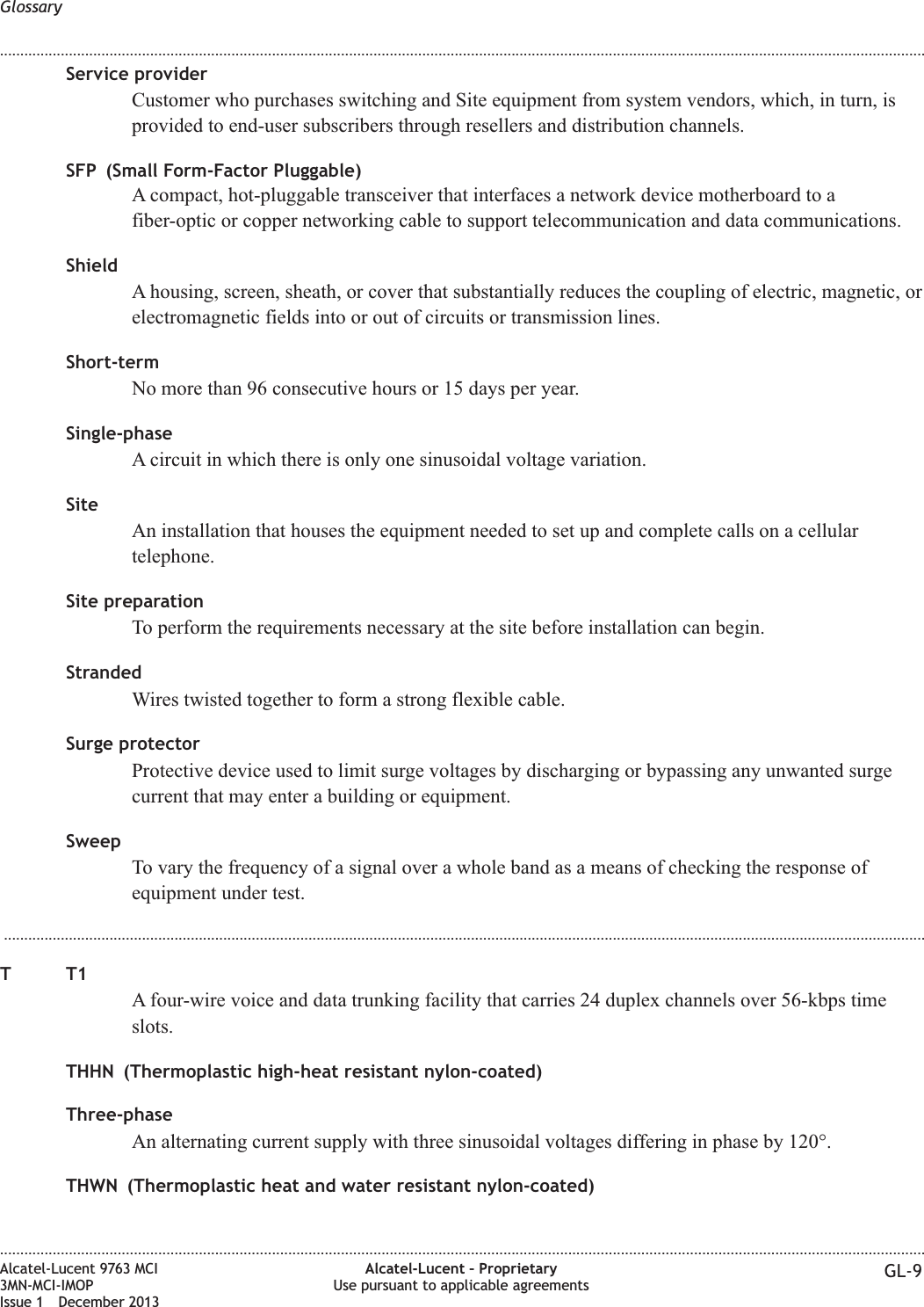 Service providerCustomer who purchases switching and Site equipment from system vendors, which, in turn, isprovided to end-user subscribers through resellers and distribution channels.SFP (Small Form-Factor Pluggable)A compact, hot-pluggable transceiver that interfaces a network device motherboard to afiber-optic or copper networking cable to support telecommunication and data communications.ShieldA housing, screen, sheath, or cover that substantially reduces the coupling of electric, magnetic, orelectromagnetic fields into or out of circuits or transmission lines.Short-termNo more than 96 consecutive hours or 15 days per year.Single-phaseA circuit in which there is only one sinusoidal voltage variation.SiteAn installation that houses the equipment needed to set up and complete calls on a cellulartelephone.Site preparationTo perform the requirements necessary at the site before installation can begin.StrandedWires twisted together to form a strong flexible cable.Surge protectorProtective device used to limit surge voltages by discharging or bypassing any unwanted surgecurrent that may enter a building or equipment.SweepTo vary the frequency of a signal over a whole band as a means of checking the response ofequipment under test....................................................................................................................................................................................................................................TT1A four-wire voice and data trunking facility that carries 24 duplex channels over 56-kbps timeslots.THHN (Thermoplastic high-heat resistant nylon-coated)Three-phaseAn alternating current supply with three sinusoidal voltages differing in phase by 120°.THWN (Thermoplastic heat and water resistant nylon-coated)Glossary........................................................................................................................................................................................................................................................................................................................................................................................................................................................................Alcatel-Lucent 9763 MCI3MN-MCI-IMOPIssue 1 December 2013Alcatel-Lucent – ProprietaryUse pursuant to applicable agreements GL-9
