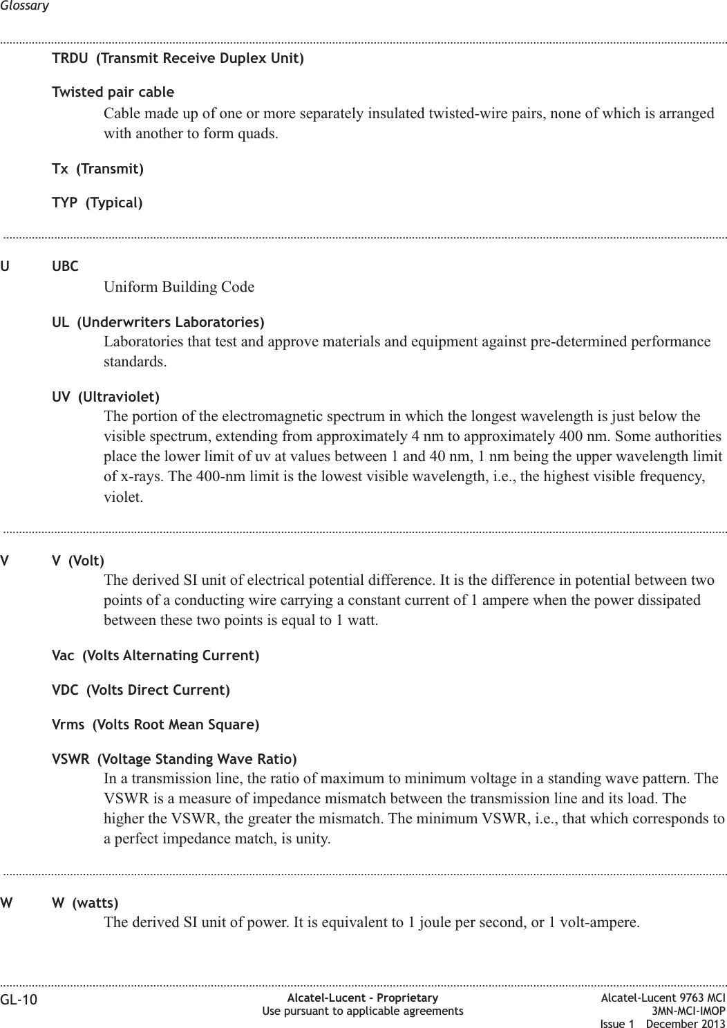TRDU (Transmit Receive Duplex Unit)Twisted pair cableCable made up of one or more separately insulated twisted-wire pairs, none of which is arrangedwith another to form quads.Tx (Transmit)TYP (Typical)...................................................................................................................................................................................................................................U UBCUniform Building CodeUL (Underwriters Laboratories)Laboratories that test and approve materials and equipment against pre-determined performancestandards.UV (Ultraviolet)The portion of the electromagnetic spectrum in which the longest wavelength is just below thevisible spectrum, extending from approximately 4 nm to approximately 400 nm. Some authoritiesplace the lower limit of uv at values between 1 and 40 nm, 1 nm being the upper wavelength limitof x-rays. The 400-nm limit is the lowest visible wavelength, i.e., the highest visible frequency,violet....................................................................................................................................................................................................................................V V (Volt)The derived SI unit of electrical potential difference. It is the difference in potential between twopoints of a conducting wire carrying a constant current of 1 ampere when the power dissipatedbetween these two points is equal to 1 watt.Vac (Volts Alternating Current)VDC (Volts Direct Current)Vrms (Volts Root Mean Square)VSWR (Voltage Standing Wave Ratio)In a transmission line, the ratio of maximum to minimum voltage in a standing wave pattern. TheVSWR is a measure of impedance mismatch between the transmission line and its load. Thehigher the VSWR, the greater the mismatch. The minimum VSWR, i.e., that which corresponds toa perfect impedance match, is unity....................................................................................................................................................................................................................................W W (watts)The derived SI unit of power. It is equivalent to 1 joule per second, or 1 volt-ampere.Glossary........................................................................................................................................................................................................................................................................................................................................................................................................................................................................GL-10 Alcatel-Lucent – ProprietaryUse pursuant to applicable agreementsAlcatel-Lucent 9763 MCI3MN-MCI-IMOPIssue 1 December 2013