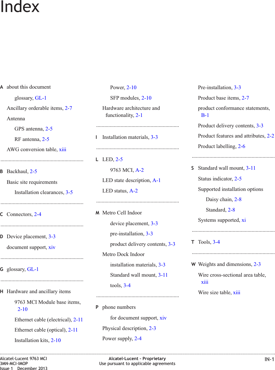 IndexAabout this documentglossary, GL-1Ancillary orderable items, 2-7AntennaGPS antenna, 2-5RF antenna, 2-5AWG conversion table, xiii.............................................................BBackhaul, 2-5Basic site requirementsInstallation clearances, 3-5.............................................................CConnectors, 2-4.............................................................DDevice placement, 3-3document support, xiv.............................................................Gglossary, GL-1.............................................................HHardware and ancillary items9763 MCI Module base items,2-10Ethernet cable (electrical), 2-11Ethernet cable (optical), 2-11Installation kits, 2-10Power, 2-10SFP modules, 2-10Hardware architecture andfunctionality, 2-1.............................................................IInstallation materials, 3-3.............................................................LLED, 2-59763 MCI, A-2LED state description, A-1LED status, A-2.............................................................MMetro Cell Indoordevice placement, 3-3pre-installation, 3-3product delivery contents, 3-3Metro Dock Indoorinstallation materials, 3-3Standard wall mount, 3-11tools, 3-4.............................................................Pphone numbersfor document support, xivPhysical description, 2-3Power supply, 2-4Pre-installation, 3-3Product base items, 2-7product conformance statements,B-1Product delivery contents, 3-3Product features and attributes, 2-2Product labelling, 2-6.............................................................SStandard wall mount, 3-11Status indicator, 2-5Supported installation optionsDaisy chain, 2-8Standard, 2-8Systems supported, xi.............................................................TTools, 3-4.............................................................WWeights and dimensions, 2-3Wire cross-sectional area table,xiiiWire size table, xiii....................................................................................................................................................................................................................................Alcatel-Lucent 9763 MCI3MN-MCI-IMOPIssue 1 December 2013Alcatel-Lucent – ProprietaryUse pursuant to applicable agreements IN-1