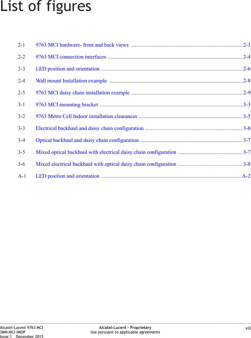 List of figures2-1 9763 MCI hardware- front and back views ..................................................................................................... 2-32-32-2 9763 MCI connection interfaces .......................................................................................................................... 2-42-42-3 LED position and orientation ................................................................................................................................ 2-62-62-4 Wall mount Installation example ......................................................................................................................... 2-82-82-5 9763 MCI daisy chain installation example ..................................................................................................... 2-92-93-1 9763 MCI mounting bracket ................................................................................................................................. 3-33-33-2 9763 Metro Cell Indoor installation clearances .............................................................................................. 3-53-53-3 Electrical backhaul and daisy chain configuration ........................................................................................ 3-63-63-4 Optical backhaul and daisy chain configuration ............................................................................................ 3-73-73-5 Mixed optical backhaul with electrical daisy chain configuration .......................................................... 3-73-73-6 Mixed electrical backhaul with optical daisy chain configuration .......................................................... 3-83-8A-1 LED position and orientation ............................................................................................................................... A-2A-2....................................................................................................................................................................................................................................Alcatel-Lucent 9763 MCI3MN-MCI-IMOPIssue 1 December 2013Alcatel-Lucent – ProprietaryUse pursuant to applicable agreements vii