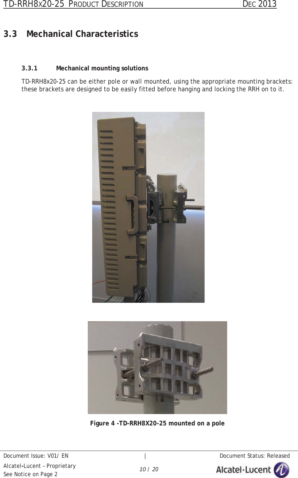 TD-RRH8X20-25 PRODUCT DESCRIPTION                                               DEC 2013Document Issue: V01/ EN   |   Document Status: ReleasedAlcatel-Lucent – ProprietarySee Notice on Page 2 10 / 203.3 Mechanical Characteristics3.3.1 Mechanical mounting solutionsTD-RRH8x20-25 can be either pole or wall mounted, using the appropriate mounting brackets: these brackets are designed to be easily fitted before hanging and locking the RRH on to it. Figure 4 -TD-RRH8X20-25 mounted on a pole