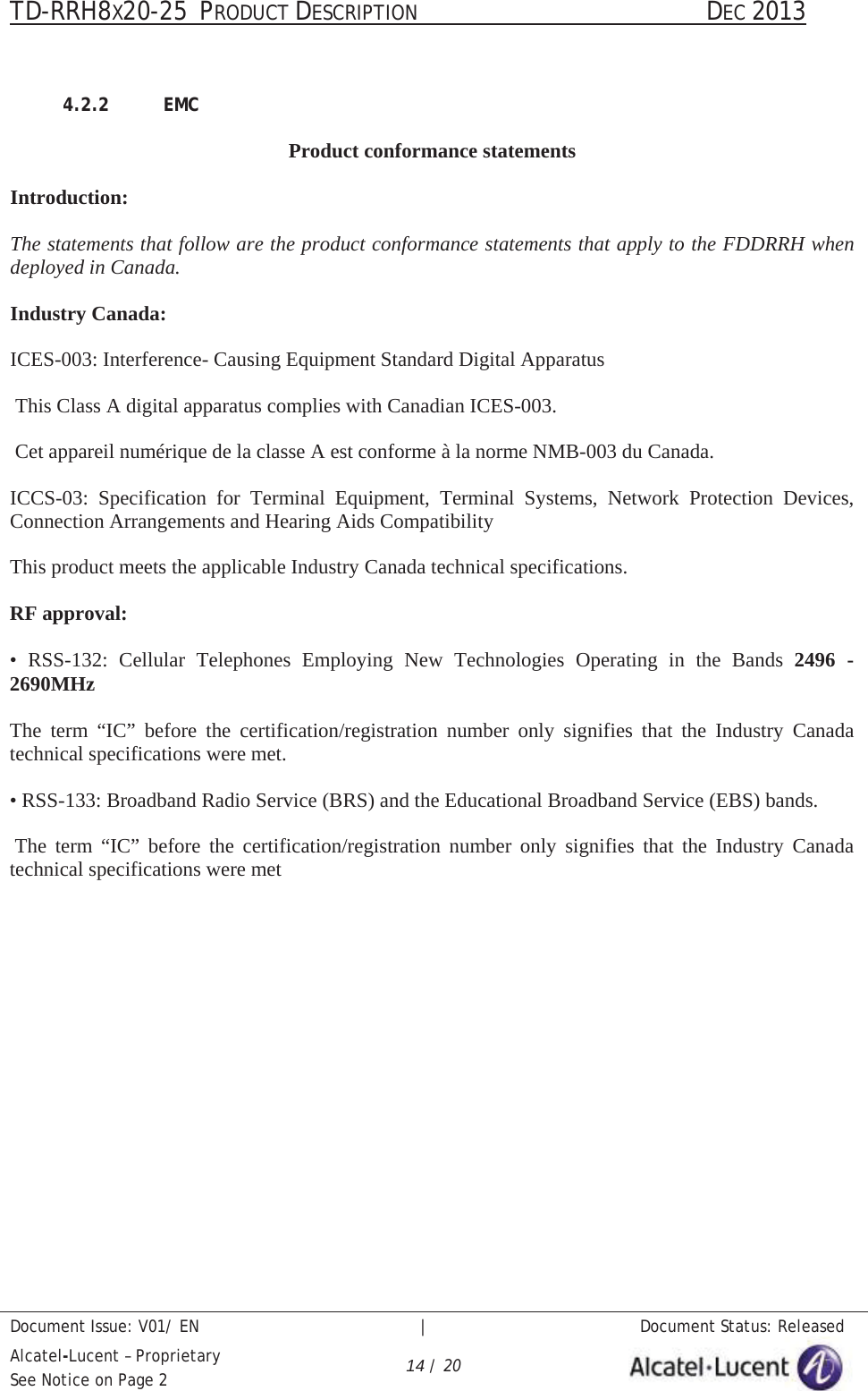 TD-RRH8X20-25 PRODUCT DESCRIPTION                                               DEC 2013Document Issue: V01/ EN   |   Document Status: ReleasedAlcatel-Lucent – ProprietarySee Notice on Page 2 14 / 204.2.2 EMCProduct conformance statementsIntroduction:The statements that follow are the product conformance statements that apply to the FDDRRH when deployed in Canada.Industry Canada:ICES-003: Interference- Causing Equipment Standard Digital ApparatusThis Class A digital apparatus complies with Canadian ICES-003.Cet appareil numérique de la classe A est conforme à la norme NMB-003 du Canada.ICCS-03: Specification for Terminal Equipment, Terminal Systems, Network Protection Devices,Connection Arrangements and Hearing Aids CompatibilityThis product meets the applicable Industry Canada technical specifications.RF approval:• RSS-132: Cellular Telephones Employing New Technologies Operating in the Bands 2496 -2690MHzThe term “IC” before the certification/registration number only signifies that the Industry Canadatechnical specifications were met.• RSS-133: Broadband Radio Service (BRS) and the Educational Broadband Service (EBS) bands.The term “IC” before the certification/registration number only signifies that the Industry Canadatechnical specifications were met