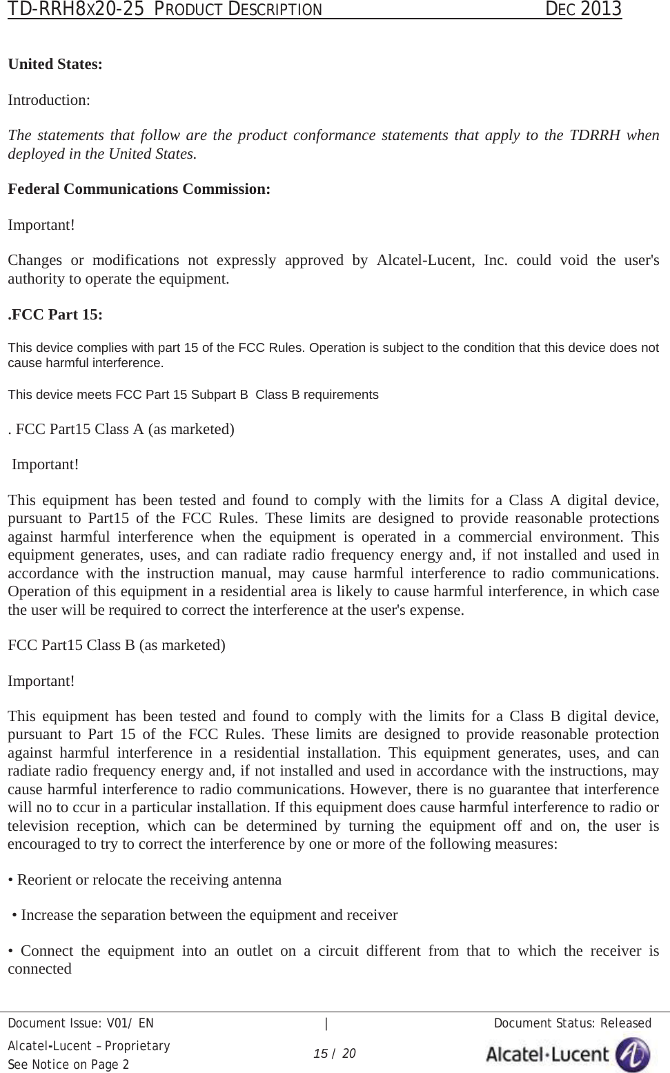 TD-RRH8X20-25 PRODUCT DESCRIPTION                                               DEC 2013Document Issue: V01/ EN   |   Document Status: ReleasedAlcatel-Lucent – ProprietarySee Notice on Page 2 15 / 20United States:Introduction:The statements that follow are the product conformance statements that apply to the TDRRH when deployed in the United States. Federal Communications Commission:Important!Changes or modifications not expressly approved by Alcatel-Lucent, Inc. could void the user&apos;sauthority to operate the equipment..FCC Part 15:This device complies with part 15 of the FCC Rules. Operation is subject to the condition that this device does not cause harmful interference.This device meets FCC Part 15 Subpart B  Class B requirements. FCC Part15 Class A (as marketed)Important!This equipment has been tested and found to comply with the limits for a Class A digital device,pursuant to Part15 of the FCC Rules. These limits are designed to provide reasonable protectionsagainst harmful interference when the equipment is operated in a commercial environment. Thisequipment generates, uses, and can radiate radio frequency energy and, if not installed and used inaccordance with the instruction manual, may cause harmful interference to radio communications.Operation of this equipment in a residential area is likely to cause harmful interference, in which casethe user will be required to correct the interference at the user&apos;s expense.FCC Part15 Class B (as marketed)Important!This equipment has been tested and found to comply with the limits for a Class B digital device,pursuant to Part 15 of the FCC Rules. These limits are designed to provide reasonable protectionagainst harmful interference in a residential installation. This equipment generates, uses, and canradiate radio frequency energy and, if not installed and used in accordance with the instructions, maycause harmful interference to radio communications. However, there is no guarantee that interferencewill no to ccur in a particular installation. If this equipment does cause harmful interference to radio ortelevision reception, which can be determined by turning the equipment off and on, the user isencouraged to try to correct the interference by one or more of the following measures:• Reorient or relocate the receiving antenna• Increase the separation between the equipment and receiver• Connect the equipment into an outlet on a circuit different from that to which the receiver isconnected