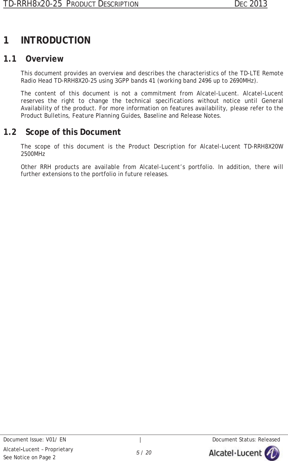 TD-RRH8X20-25 PRODUCT DESCRIPTION                                               DEC 2013Document Issue: V01/ EN   |   Document Status: ReleasedAlcatel-Lucent – ProprietarySee Notice on Page 2 5/ 201 INTRODUCTION1.1 OverviewThis document provides an overview and describes the characteristics of the TD-LTE Remote Radio Head TD-RRH8X20-25 using 3GPP bands 41 (working band 2496 up to 2690MHz).The content of this document is not a commitment from Alcatel-Lucent. Alcatel-Lucent reserves the right to change the technical specifications without notice until General Availability of the product. For more information on features availability, please refer to the Product Bulletins, Feature Planning Guides, Baseline and Release Notes.1.2 Scope of this DocumentThe scope of this document is the Product Description for Alcatel-Lucent TD-RRH8X20W2500MHzOther RRH products are available from Alcatel-Lucent’s portfolio. In addition, there will further extensions to the portfolio in future releases.