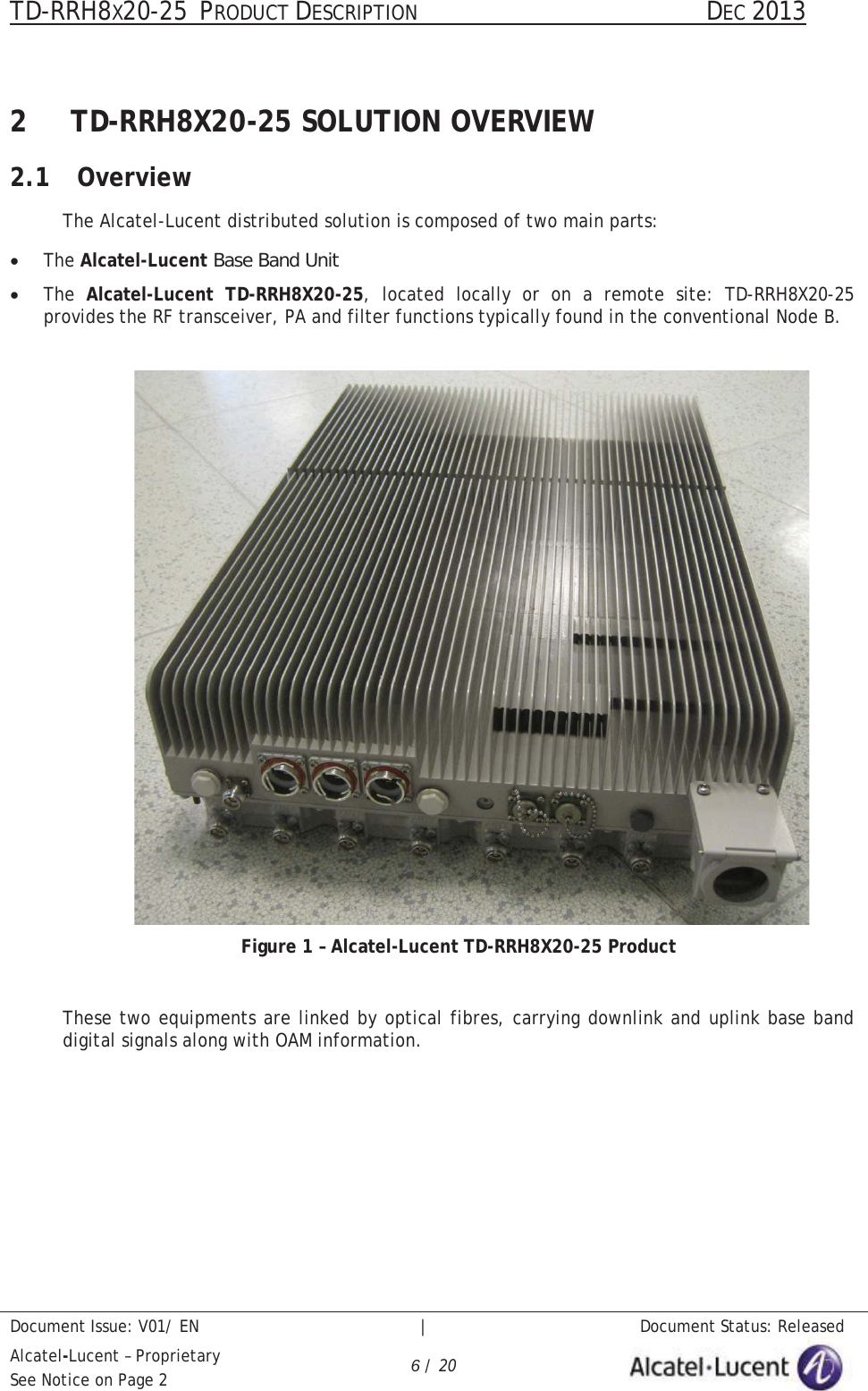 TD-RRH8X20-25 PRODUCT DESCRIPTION                                               DEC 2013Document Issue: V01/ EN   |   Document Status: ReleasedAlcatel-Lucent – ProprietarySee Notice on Page 2 6/ 202 TD-RRH8X20-25 SOLUTION OVERVIEW2.1 OverviewThe Alcatel-Lucent distributed solution is composed of two main parts:xThe Alcatel-Lucent Base Band UnitxThe  Alcatel-Lucent TD-RRH8X20-25, located locally or on a remote site: TD-RRH8X20-25provides the RF transceiver, PA and filter functions typically found in the conventional Node B.Figure 1 – Alcatel-Lucent TD-RRH8X20-25 ProductThese two equipments are linked by optical fibres, carrying downlink and uplink base band digital signals along with OAM information.