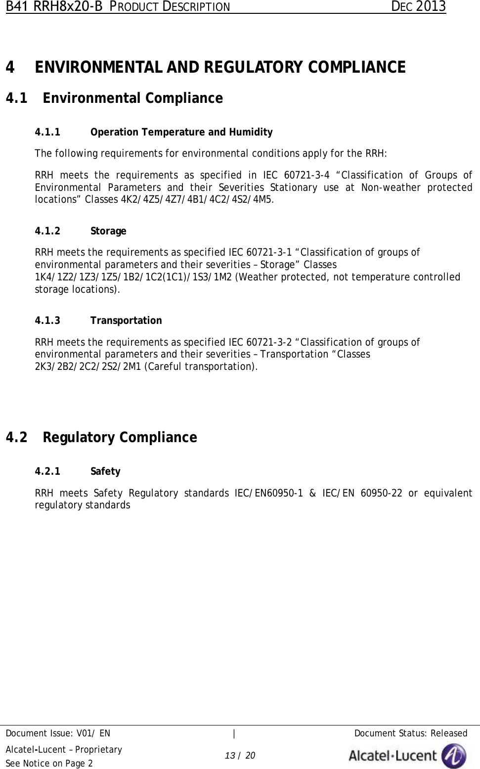 B41 RRH8x20-B  PRODUCT DESCRIPTION DEC 2013 Document Issue: V01/ EN     |   Document Status: Released Alcatel-Lucent – Proprietary See Notice on Page 2 13 / 20 4 ENVIRONMENTAL AND REGULATORY COMPLIANCE 4.1 Environmental Compliance 4.1.1 Operation Temperature and Humidity The following requirements for environmental conditions apply for the RRH: RRH  meets the requirements as specified in IEC 60721-3-4 “Classification of Groups of Environmental Parameters and their Severities Stationary use at Non-weather protected locations” Classes 4K2/4Z5/4Z7/4B1/4C2/4S2/4M5. 4.1.2 Storage RRH meets the requirements as specified IEC 60721-3-1 “Classification of groups of environmental parameters and their severities – Storage” Classes 1K4/1Z2/1Z3/1Z5/1B2/1C2(1C1)/1S3/1M2 (Weather protected, not temperature controlled storage locations). 4.1.3 Transportation RRH meets the requirements as specified IEC 60721-3-2 “Classification of groups of environmental parameters and their severities – Transportation “Classes 2K3/2B2/2C2/2S2/2M1 (Careful transportation). 4.2 Regulatory Compliance 4.2.1 Safety RRH meets Safety Regulatory standards IEC/EN60950-1 &amp; IEC/EN 60950-22 or equivalent regulatory standards  