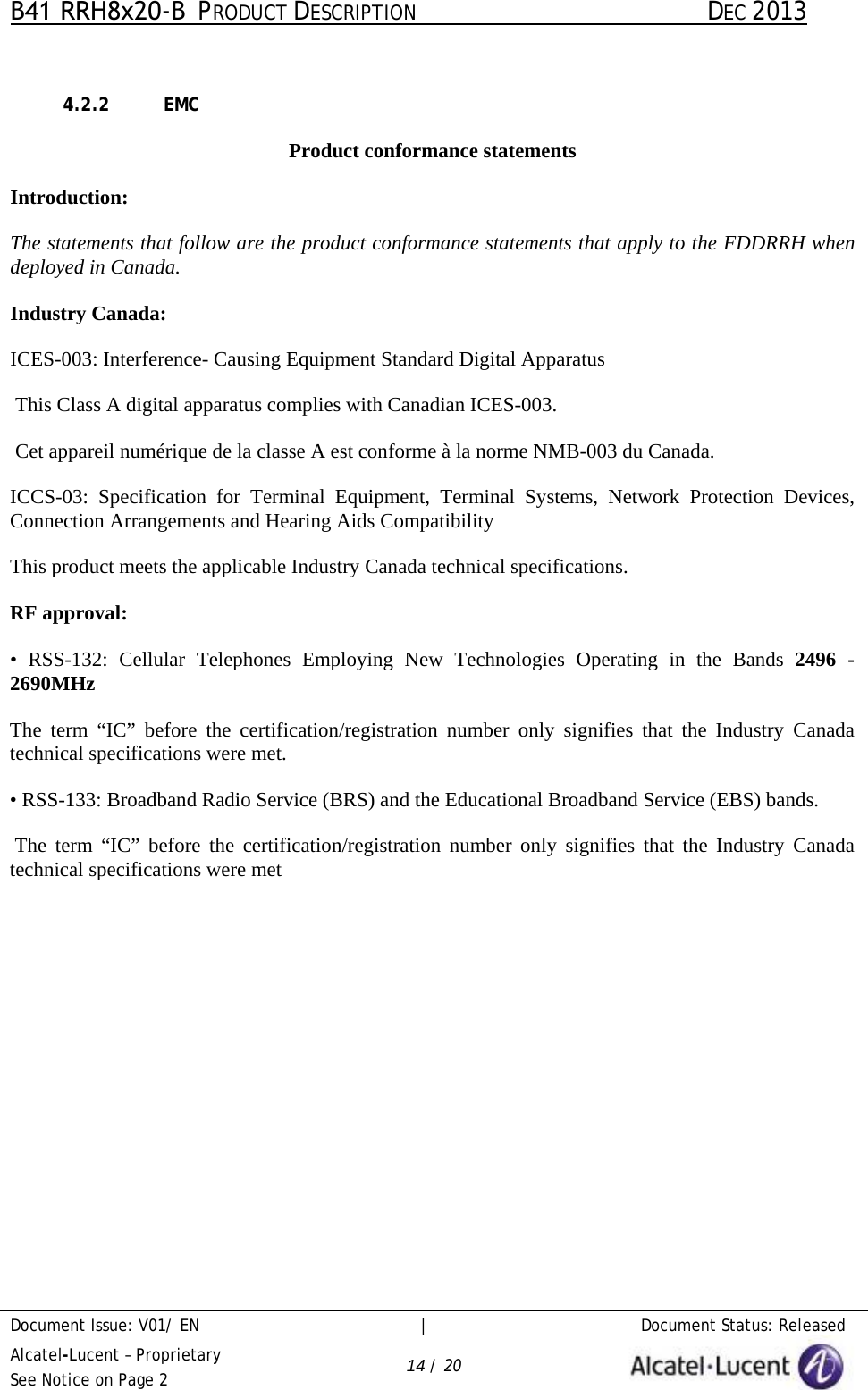 B41 RRH8x20-B  PRODUCT DESCRIPTION DEC 2013 Document Issue: V01/ EN     |   Document Status: Released Alcatel-Lucent – Proprietary See Notice on Page 2 14 / 20 4.2.2 EMC Product conformance statements Introduction: The statements that follow are the product conformance statements that apply to the FDDRRH when deployed in Canada. Industry Canada: ICES-003: Interference- Causing Equipment Standard Digital Apparatus  This Class A digital apparatus complies with Canadian ICES-003.  Cet appareil numérique de la classe A est conforme à la norme NMB-003 du Canada. ICCS-03: Specification  for  Terminal Equipment, Terminal Systems, Network Protection Devices, Connection Arrangements and Hearing Aids Compatibility  This product meets the applicable Industry Canada technical specifications.  RF approval: • RSS-132: Cellular Telephones Employing New Technologies Operating in the Bands 2496  -2690MHz  The term  “IC”  before  the certification/registration number only signifies that the Industry Canada technical specifications were met. • RSS-133: Broadband Radio Service (BRS) and the Educational Broadband Service (EBS) bands. The term  “IC”  before the certification/registration number only signifies that the Industry Canada technical specifications were met 