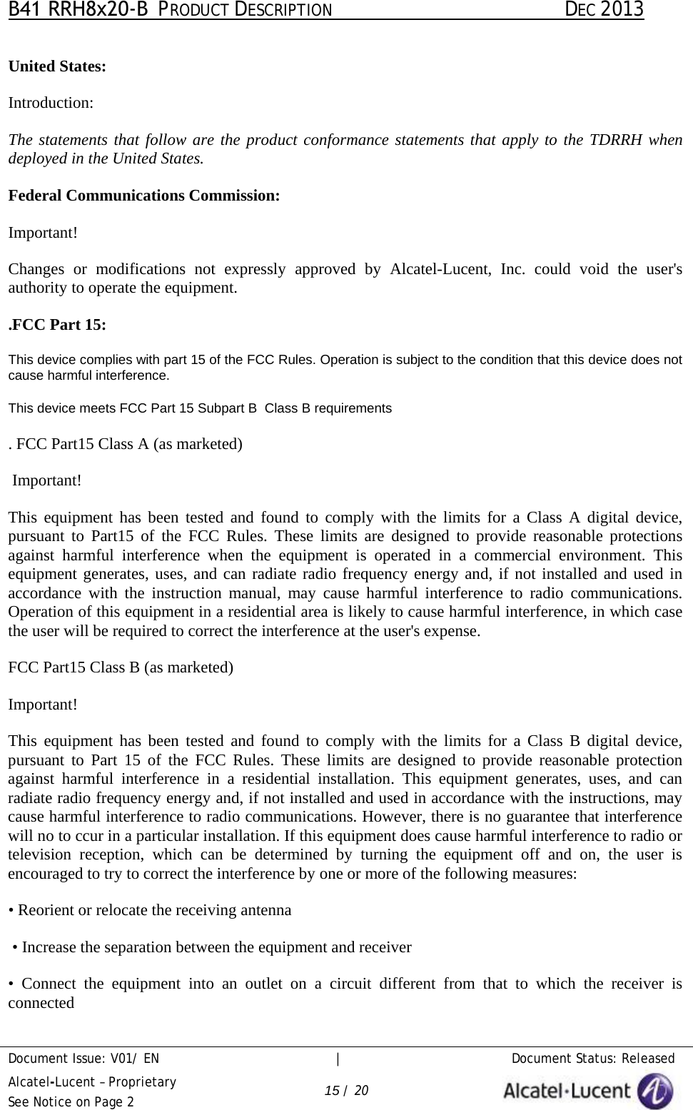 B41 RRH8x20-B  PRODUCT DESCRIPTION DEC 2013 Document Issue: V01/ EN     |   Document Status: Released Alcatel-Lucent – Proprietary See Notice on Page 2 15 / 20 United States: Introduction: The statements that follow are the product conformance statements that apply to the TDRRH when deployed in the United States.  Federal Communications Commission: Important! Changes or modifications not expressly approved by Alcatel-Lucent, Inc. could void the user&apos;s authority to operate the equipment.  .FCC Part 15: This device complies with part 15 of the FCC Rules. Operation is subject to the condition that this device does not cause harmful interference. This device meets FCC Part 15 Subpart B  Class B requirements . FCC Part15 Class A (as marketed)  Important! This equipment has been tested and found to comply with the limits for  a  Class  A  digital device, pursuant to Part15 of the FCC  Rules. These limits are designed to provide reasonable protections against  harmful  interference when the equipment is operated in a commercial  environment. This equipment generates, uses, and can radiate radio frequency energy and, if not installed and used in accordance with the instruction manual, may cause  harmful  interference to radio communications. Operation of this equipment in a residential area is likely to cause harmful interference, in which case the user will be required to correct the interference at the user&apos;s expense. FCC Part15 Class B (as marketed) Important! This equipment has been tested and found to comply with the limits for  a  Class  B  digital device, pursuant to Part 15 of the  FCC  Rules. These limits are designed to provide reasonable protection against  harmful  interference in  a  residential installation. This equipment generates, uses, and can radiate radio frequency energy and, if not installed and used in accordance with the instructions, may cause harmful interference to radio communications. However, there is no guarantee that interference will no to ccur in a particular installation. If this equipment does cause harmful interference to radio or television reception, which can be determined by turning the equipment  off  and on, the user is encouraged to try to correct the interference by one or more of the following measures:  •Reorient or relocate the receiving antenna•Increase the separation between the equipment and receiver•Connect the equipment into an outlet on  a  circuit  different  from  that to which the receiver isconnected 