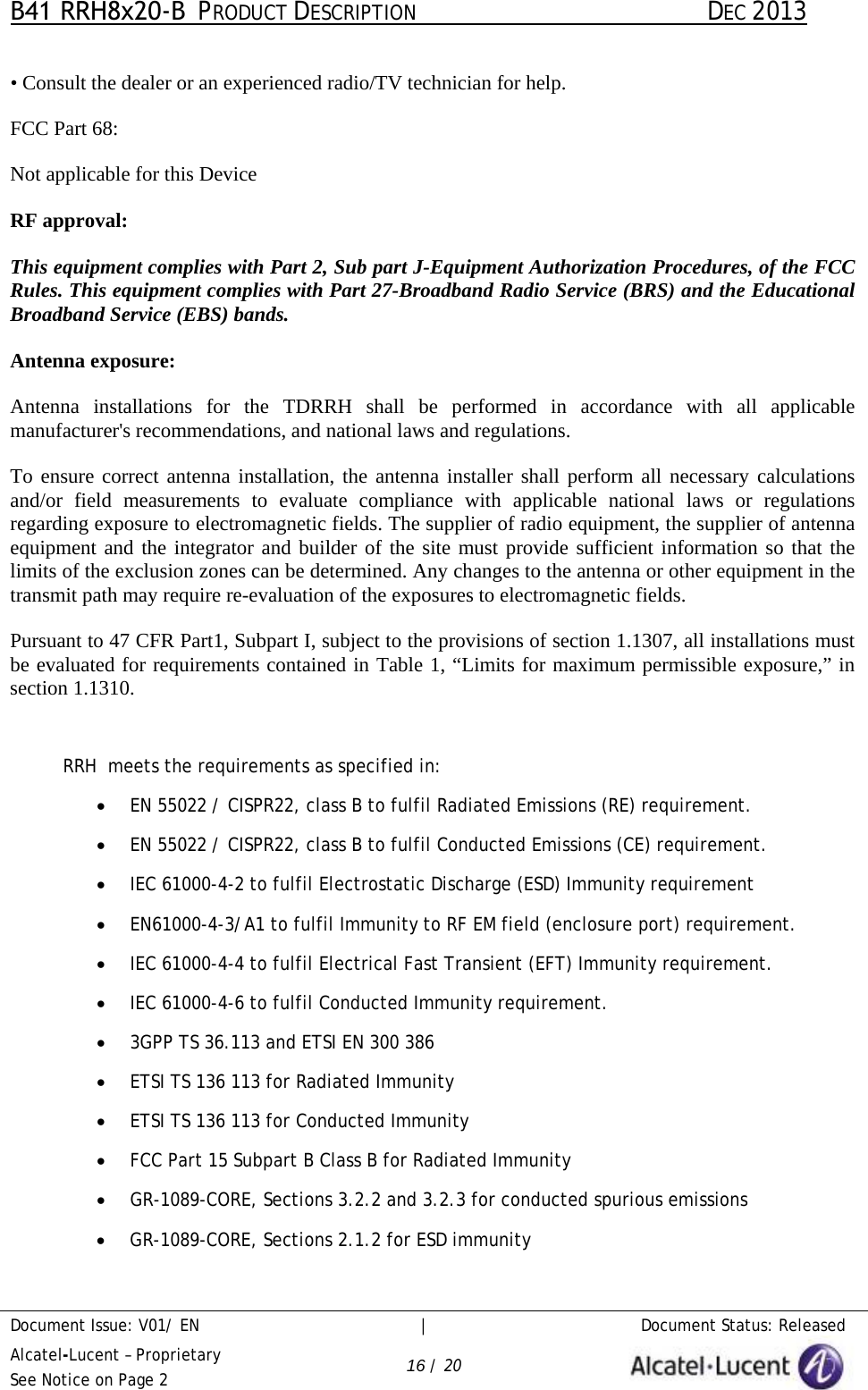 B41 RRH8x20-B  PRODUCT DESCRIPTION DEC 2013 Document Issue: V01/ EN     |   Document Status: Released Alcatel-Lucent – Proprietary See Notice on Page 2 16 / 20 •Consult the dealer or an experienced radio/TV technician for help.FCC Part 68: Not applicable for this Device RF approval: This equipment complies with Part 2, Sub part J-Equipment Authorization Procedures, of the FCC Rules. This equipment complies with Part 27-Broadband Radio Service (BRS) and the Educational Broadband Service (EBS) bands. Antenna exposure: Antenna installations  for  the TDRRH  shall be  performed  in accordance with all applicable manufacturer&apos;s recommendations, and national laws and regulations.  To ensure correct antenna installation, the antenna installer shall perform all necessary calculations and/or field measurements to evaluate compliance with applicable national laws or regulations regarding exposure to electromagnetic fields. The supplier of radio equipment, the supplier of antenna equipment and the integrator and builder of the site must provide sufficient information so that the limits of the exclusion zones can be determined. Any changes to the antenna or other equipment in the transmit path may require re-evaluation of the exposures to electromagnetic fields.  Pursuant to 47 CFR Part1, Subpart I, subject to the provisions of section 1.1307, all installations must be evaluated for requirements contained in Table 1, “Limits for maximum permissible exposure,” in section 1.1310. RRH  meets the requirements as specified in: •EN 55022 / CISPR22, class B to fulfil Radiated Emissions (RE) requirement.•EN 55022 / CISPR22, class B to fulfil Conducted Emissions (CE) requirement.•IEC 61000-4-2 to fulfil Electrostatic Discharge (ESD) Immunity requirement•EN61000-4-3/A1 to fulfil Immunity to RF EM field (enclosure port) requirement.•IEC 61000-4-4 to fulfil Electrical Fast Transient (EFT) Immunity requirement.•IEC 61000-4-6 to fulfil Conducted Immunity requirement.•3GPP TS 36.113 and ETSI EN 300 386•ETSI TS 136 113 for Radiated Immunity•ETSI TS 136 113 for Conducted Immunity•FCC Part 15 Subpart B Class B for Radiated Immunity•GR-1089-CORE, Sections 3.2.2 and 3.2.3 for conducted spurious emissions•GR-1089-CORE, Sections 2.1.2 for ESD immunity