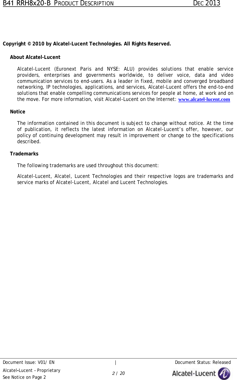 B41 RRH8x20-B  PRODUCT DESCRIPTION DEC 2013 Document Issue: V01/ EN     |   Document Status: Released Alcatel-Lucent – Proprietary See Notice on Page 2 2 / 20 Copyright © 2010 by Alcatel-Lucent Technologies. All Rights Reserved. About Alcatel-Lucent Alcatel-Lucent (Euronext Paris and NYSE: ALU) provides solutions that enable service providers, enterprises and governments worldwide, to deliver voice, data and video communication services to end-users. As a leader in fixed, mobile and converged broadband networking, IP technologies, applications, and services, Alcatel-Lucent offers the end-to-end solutions that enable compelling communications services for people at home, at work and on the move. For more information, visit Alcatel-Lucent on the Internet: www.alcatel-lucent.com Notice The information contained in this document is subject to change without notice. At the time of publication, it reflects the latest information on Alcatel-Lucent’s offer, however,  our policy of continuing development may result in improvement or change to the specifications described. Trademarks The following trademarks are used throughout this document: Alcatel-Lucent, Alcatel, Lucent Technologies and their respective logos are trademarks and service marks of Alcatel-Lucent, Alcatel and Lucent Technologies. 