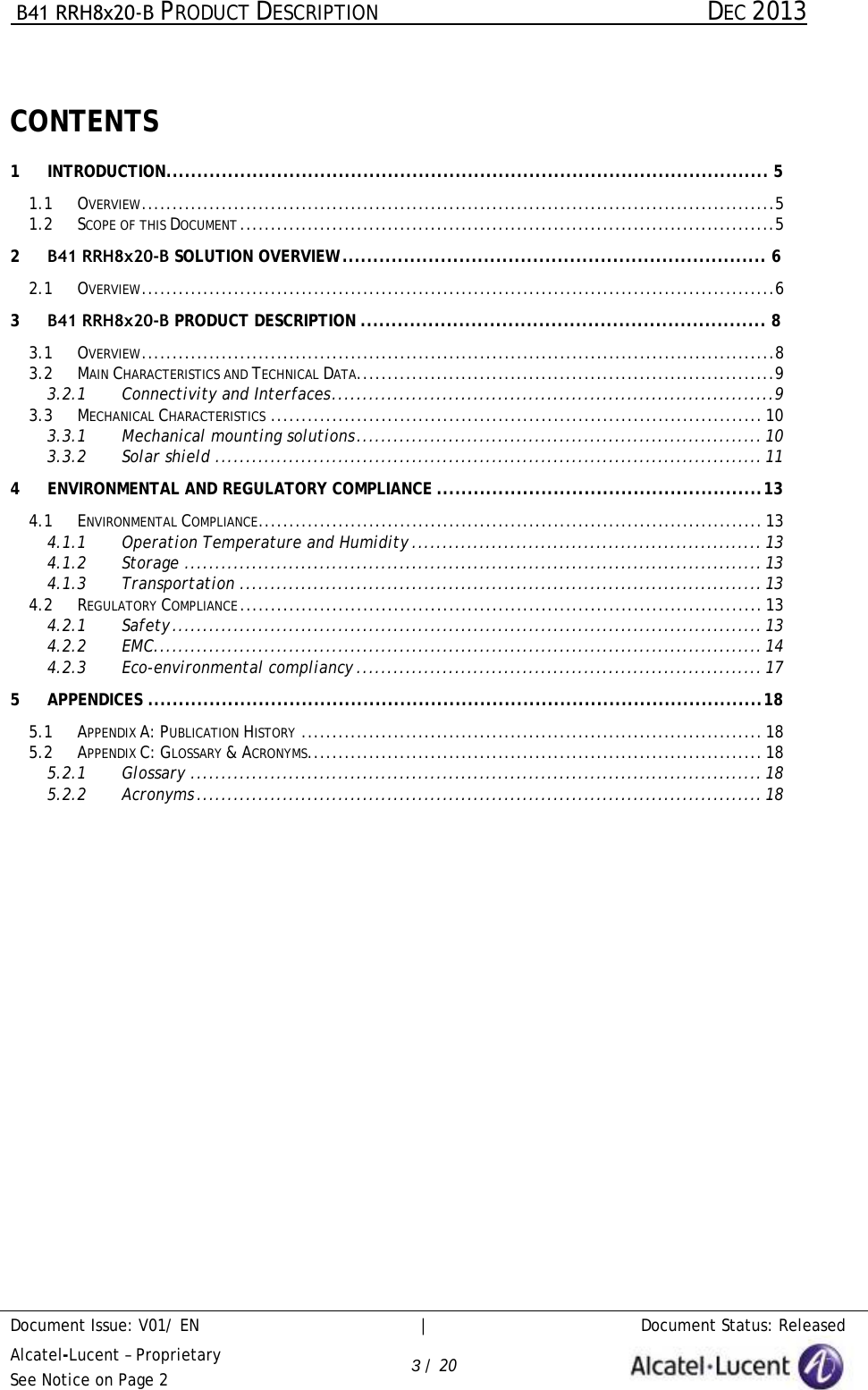  B41 RRH8x20-B PRODUCT DESCRIPTION DEC 2013 Document Issue: V01/ EN     |   Document Status: Released Alcatel-Lucent – Proprietary See Notice on Page 2 3 / 20 CONTENTS 1 INTRODUCTION .................................................................................................. 5 1.1 OVERVIEW .......................................................................................................51.2 SCOPE OF THIS DOCUMENT .......................................................................................52 B41 RRH8x20-B SOLUTION OVERVIEW ..................................................................... 6 2.1 OVERVIEW .......................................................................................................63 B41 RRH8x20-B PRODUCT DESCRIPTION .................................................................. 8 3.1 OVERVIEW .......................................................................................................83.2 MAIN CHARACTERISTICS AND TECHNICAL DATA ....................................................................93.2.1 Connectivity and Interfaces ........................................................................93.3 MECHANICAL CHARACTERISTICS ................................................................................ 103.3.1 Mechanical mounting solutions .................................................................. 103.3.2 Solar shield ......................................................................................... 114 ENVIRONMENTAL AND REGULATORY COMPLIANCE ..................................................... 13 4.1 ENVIRONMENTAL COMPLIANCE .................................................................................. 134.1.1 Operation Temperature and Humidity ......................................................... 134.1.2 Storage .............................................................................................. 134.1.3 Transportation ..................................................................................... 134.2 REGULATORY COMPLIANCE ..................................................................................... 134.2.1 Safety ................................................................................................ 134.2.2 EMC ................................................................................................... 144.2.3 Eco-environmental compliancy .................................................................. 175 APPENDICES .................................................................................................... 18 5.1 APPENDIX A: PUBLICATION HISTORY ........................................................................... 185.2 APPENDIX C: GLOSSARY &amp; ACRONYMS .......................................................................... 185.2.1 Glossary ............................................................................................. 185.2.2 Acronyms ............................................................................................ 18