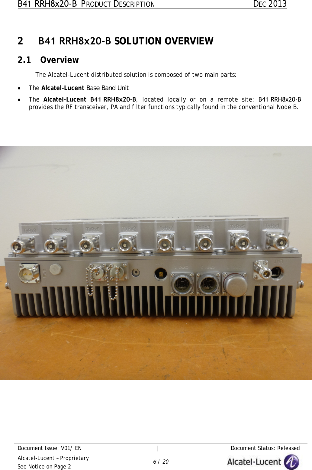 B41 RRH8x20-B  PRODUCT DESCRIPTION DEC 2013 Document Issue: V01/ EN     |   Document Status: Released Alcatel-Lucent – Proprietary See Notice on Page 2 6 / 20 2  B41 RRH8x20-B SOLUTION OVERVIEW 2.1 Overview The Alcatel-Lucent distributed solution is composed of two main parts: •The Alcatel-Lucent Base Band Unit•The  Alcatel-Lucent B41 RRH8x20-B,  located locally or on a  remote site: B41 RRH8x20-Bprovides the RF transceiver, PA and filter functions typically found in the conventional Node B.Figure 1 – Alcatel-Lucent  Product These two equipments are linked by optical fibres, carrying downlink and uplink base band digital signals along with OAM information. 