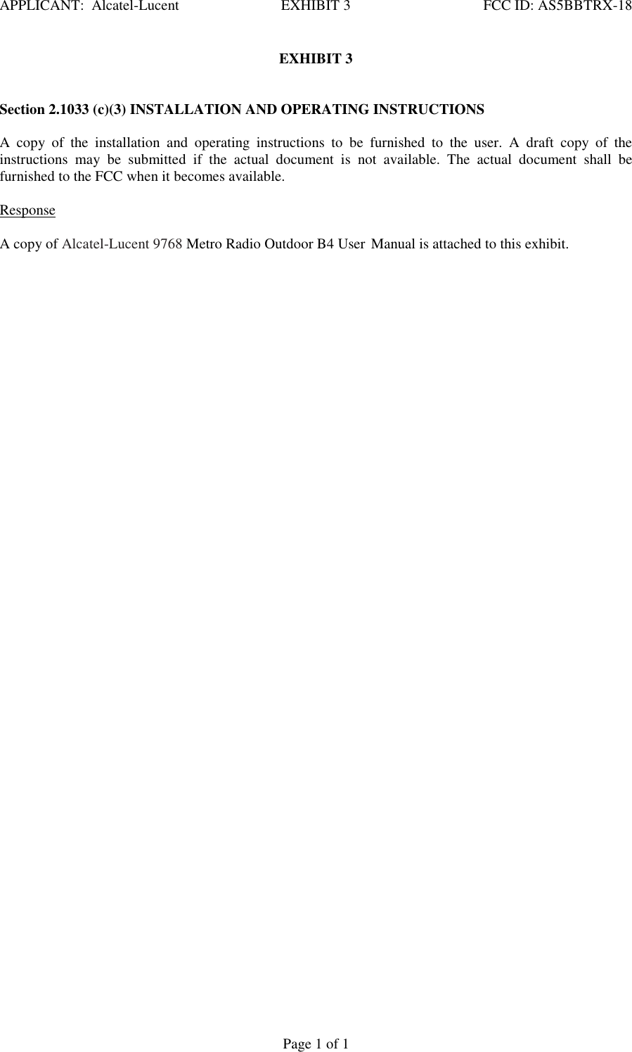 APPLICANT:  Alcatel-Lucent  EXHIBIT 3   FCC ID: AS5BBTRX-18   Page 1 of 1 EXHIBIT 3    Section 2.1033 (c)(3) INSTALLATION AND OPERATING INSTRUCTIONS   A  copy  of  the  installation  and  operating  instructions  to  be  furnished  to  the  user.  A  draft  copy  of  the instructions  may  be  submitted  if  the  actual  document  is  not  available.  The  actual  document  shall  be furnished to the FCC when it becomes available.    Response   A copy of Alcatel-Lucent 9768 Metro Radio Outdoor B4 User Manual is attached to this exhibit.    