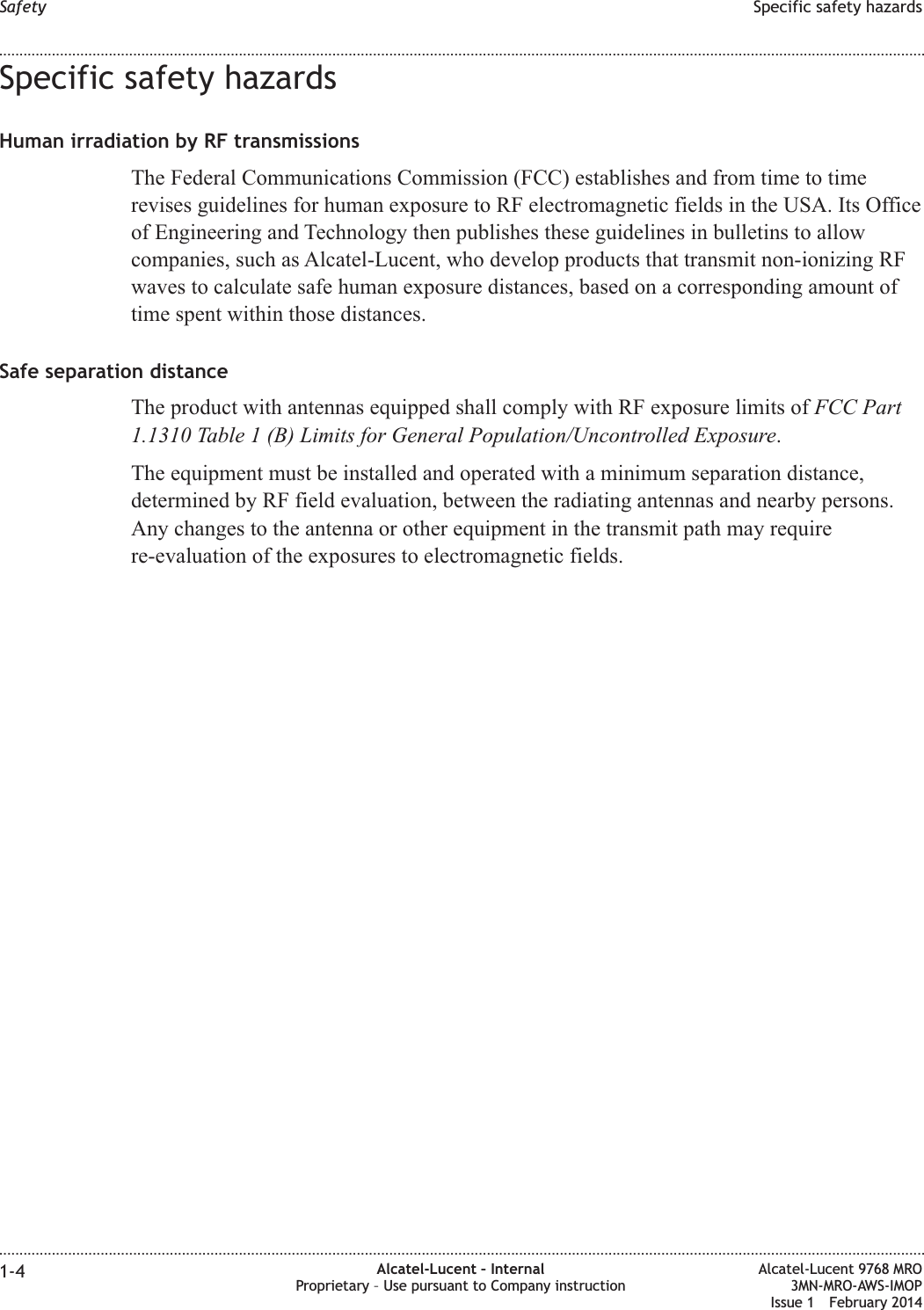 Specific safety hazardsHuman irradiation by RF transmissionsThe Federal Communications Commission (FCC) establishes and from time to timerevises guidelines for human exposure to RF electromagnetic fields in the USA. Its Officeof Engineering and Technology then publishes these guidelines in bulletins to allowcompanies, such as Alcatel-Lucent, who develop products that transmit non-ionizing RFwaves to calculate safe human exposure distances, based on a corresponding amount oftime spent within those distances.Safe separation distanceThe product with antennas equipped shall comply with RF exposure limits of FCC Part1.1310 Table 1 (B) Limits for General Population/Uncontrolled Exposure.The equipment must be installed and operated with a minimum separation distance,determined by RF field evaluation, between the radiating antennas and nearby persons.Any changes to the antenna or other equipment in the transmit path may requirere-evaluation of the exposures to electromagnetic fields.Safety Specific safety hazards........................................................................................................................................................................................................................................................................................................................................................................................................................................................................1-4 Alcatel-Lucent – InternalProprietary – Use pursuant to Company instructionAlcatel-Lucent 9768 MRO3MN-MRO-AWS-IMOPIssue 1 February 2014