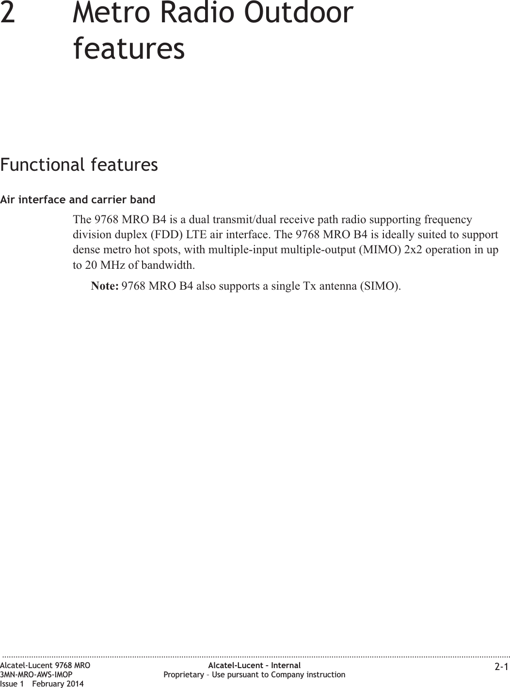 22Metro Radio OutdoorfeaturesFunctional featuresAir interface and carrier bandThe 9768 MRO B4 is a dual transmit/dual receive path radio supporting frequencydivision duplex (FDD) LTE air interface. The 9768 MRO B4 is ideally suited to supportdense metro hot spots, with multiple-input multiple-output (MIMO) 2x2 operation in upto 20 MHz of bandwidth.Note: 9768 MRO B4 also supports a single Tx antenna (SIMO)....................................................................................................................................................................................................................................Alcatel-Lucent 9768 MRO3MN-MRO-AWS-IMOPIssue 1 February 2014Alcatel-Lucent – InternalProprietary – Use pursuant to Company instruction 2-1