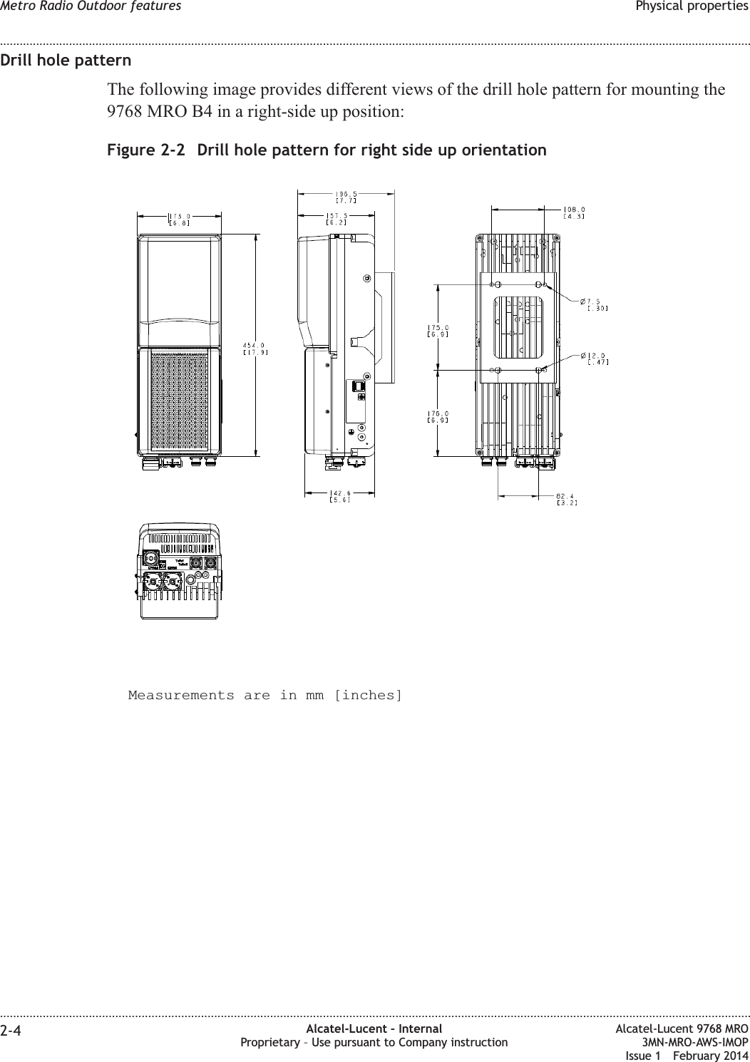 Drill hole patternThe following image provides different views of the drill hole pattern for mounting the9768 MRO B4 in a right-side up position:Measurements are in mm [inches]Figure 2-2 Drill hole pattern for right side up orientationMetro Radio Outdoor features Physical properties........................................................................................................................................................................................................................................................................................................................................................................................................................................................................2-4 Alcatel-Lucent – InternalProprietary – Use pursuant to Company instructionAlcatel-Lucent 9768 MRO3MN-MRO-AWS-IMOPIssue 1 February 2014