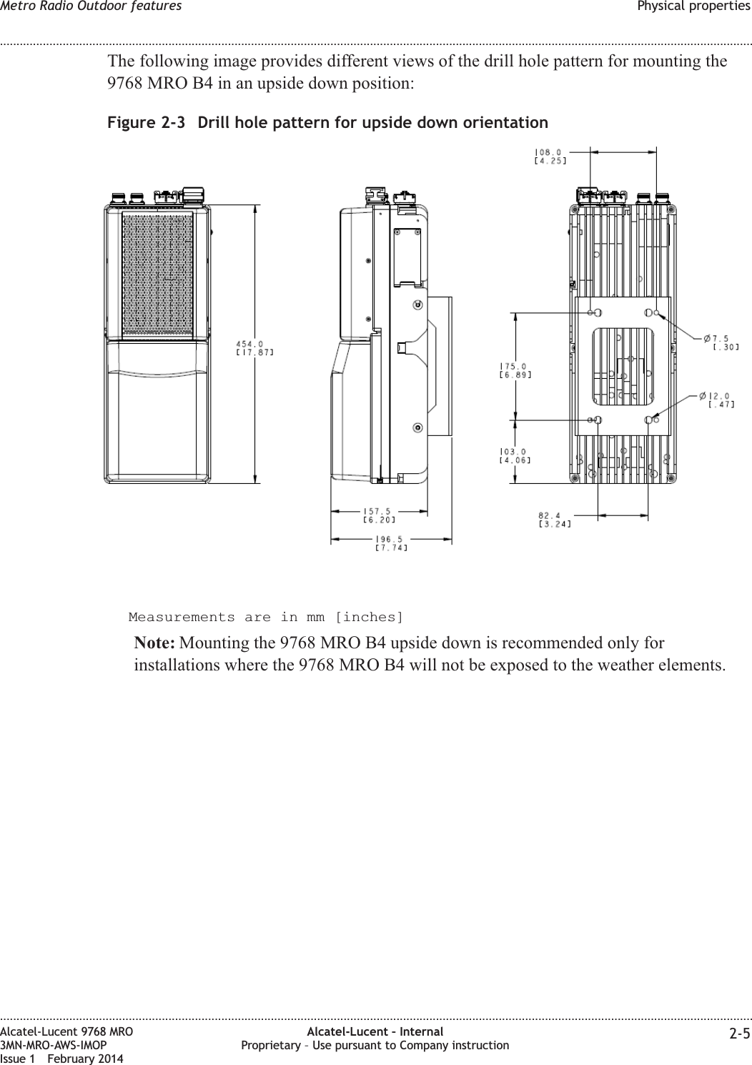 The following image provides different views of the drill hole pattern for mounting the9768 MRO B4 in an upside down position:Measurements are in mm [inches]Note: Mounting the 9768 MRO B4 upside down is recommended only forinstallations where the 9768 MRO B4 will not be exposed to the weather elements.Figure 2-3 Drill hole pattern for upside down orientationMetro Radio Outdoor features Physical properties........................................................................................................................................................................................................................................................................................................................................................................................................................................................................Alcatel-Lucent 9768 MRO3MN-MRO-AWS-IMOPIssue 1 February 2014Alcatel-Lucent – InternalProprietary – Use pursuant to Company instruction 2-5