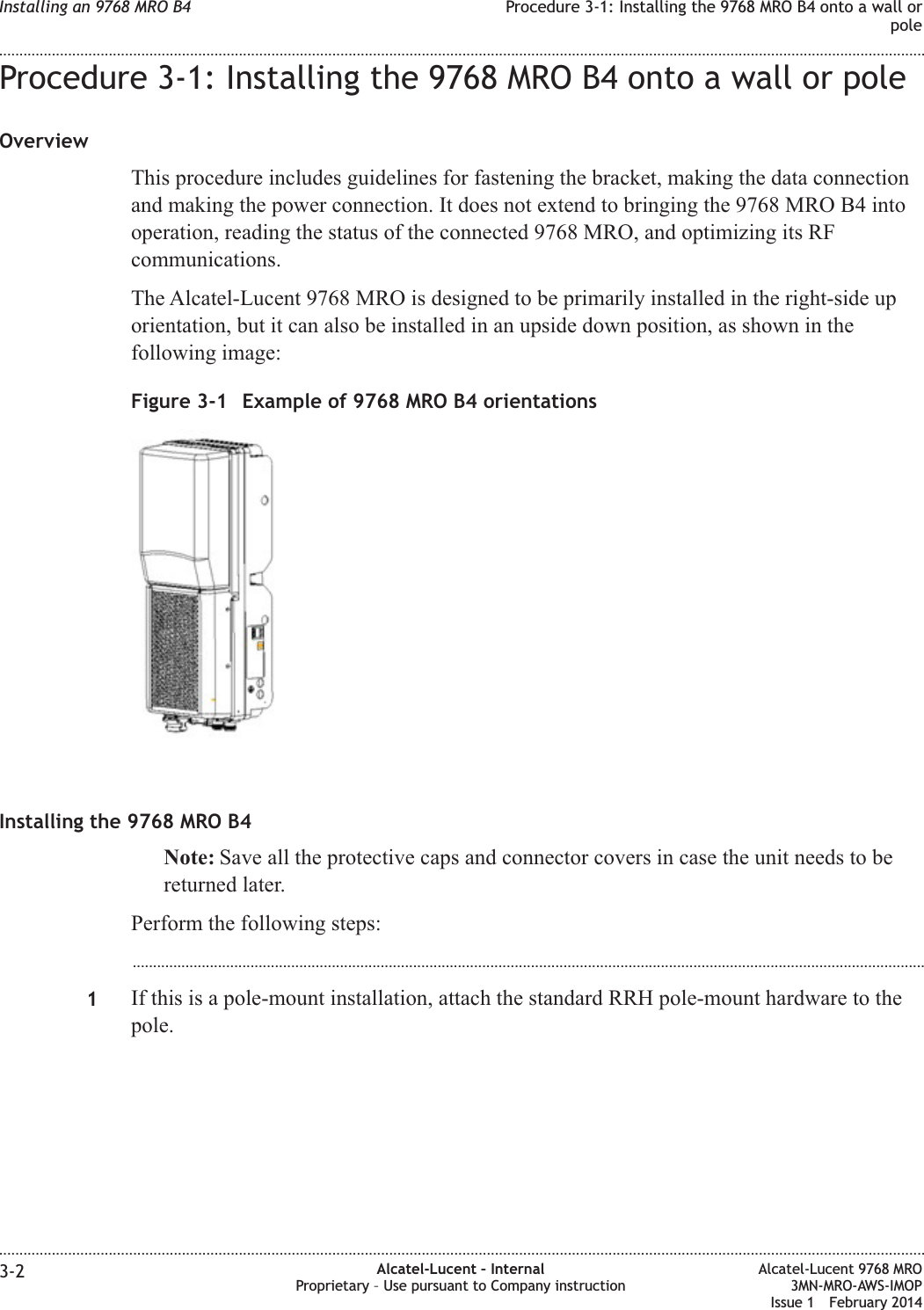 Procedure 3-1: Installing the 9768 MRO B4 onto a wall or poleOverviewThis procedure includes guidelines for fastening the bracket, making the data connectionand making the power connection. It does not extend to bringing the 9768 MRO B4 intooperation, reading the status of the connected 9768 MRO, and optimizing its RFcommunications.The Alcatel-Lucent 9768 MRO is designed to be primarily installed in the right-side uporientation, but it can also be installed in an upside down position, as shown in thefollowing image:Installing the 9768 MRO B4Note: Save all the protective caps and connector covers in case the unit needs to bereturned later.Perform the following steps:...................................................................................................................................................................................................1If this is a pole-mount installation, attach the standard RRH pole-mount hardware to thepole.Figure 3-1 Example of 9768 MRO B4 orientationsInstalling an 9768 MRO B4 Procedure 3-1: Installing the 9768 MRO B4 onto a wall orpole........................................................................................................................................................................................................................................................................................................................................................................................................................................................................3-2 Alcatel-Lucent – InternalProprietary – Use pursuant to Company instructionAlcatel-Lucent 9768 MRO3MN-MRO-AWS-IMOPIssue 1 February 2014