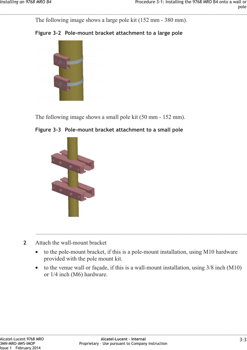 The following image shows a large pole kit (152 mm - 380 mm).The following image shows a small pole kit (50 mm - 152 mm)....................................................................................................................................................................................................2Attach the wall-mount bracket•to the pole-mount bracket, if this is a pole-mount installation, using M10 hardwareprovided with the pole mount kit.•to the venue wall or façade, if this is a wall-mount installation, using 3/8 inch (M10)or 1/4 inch (M6) hardware.Figure 3-2 Pole-mount bracket attachment to a large poleFigure 3-3 Pole-mount bracket attachment to a small poleInstalling an 9768 MRO B4 Procedure 3-1: Installing the 9768 MRO B4 onto a wall orpole........................................................................................................................................................................................................................................................................................................................................................................................................................................................................Alcatel-Lucent 9768 MRO3MN-MRO-AWS-IMOPIssue 1 February 2014Alcatel-Lucent – InternalProprietary – Use pursuant to Company instruction 3-3