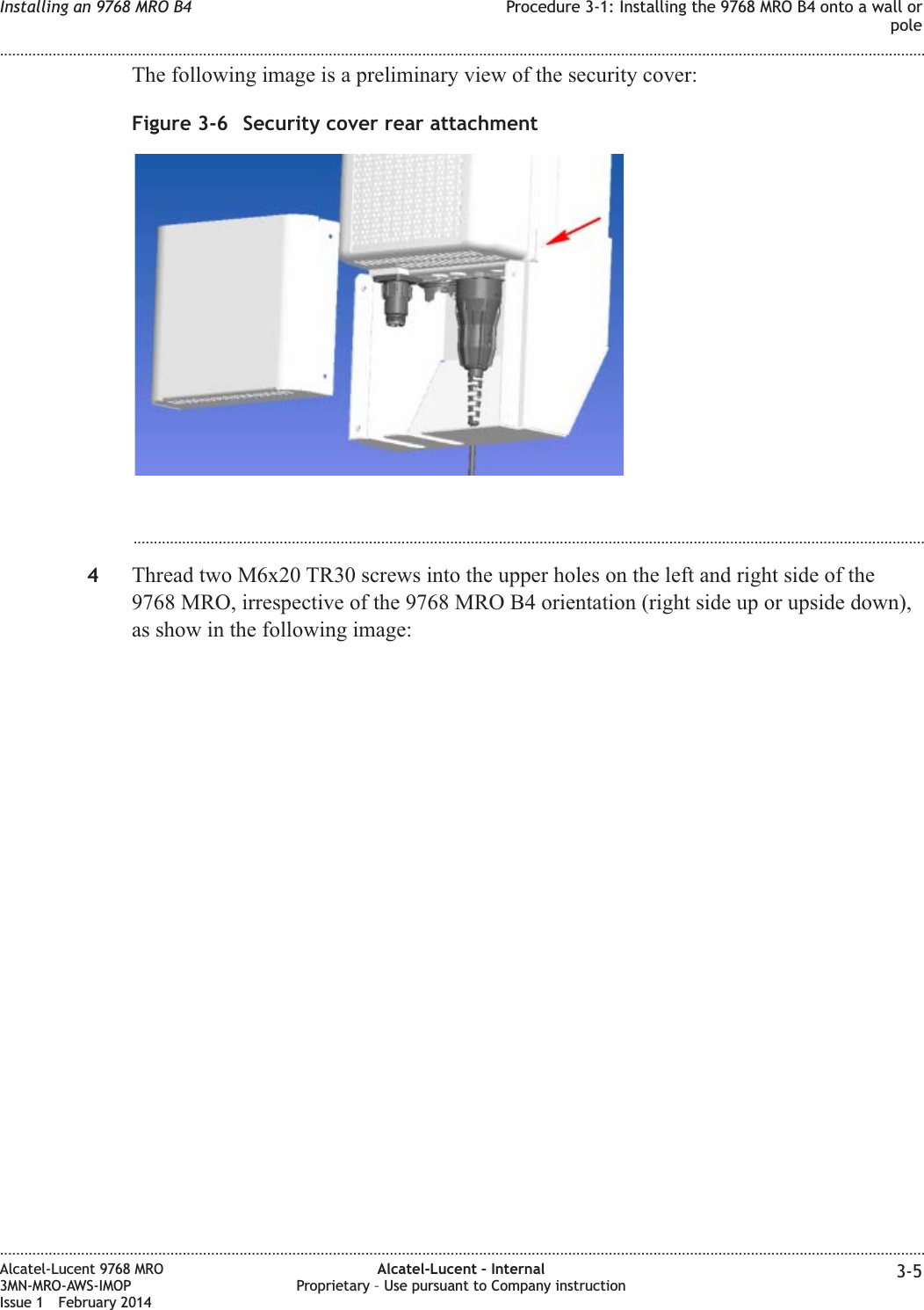 The following image is a preliminary view of the security cover:...................................................................................................................................................................................................4Thread two M6x20 TR30 screws into the upper holes on the left and right side of the9768 MRO, irrespective of the 9768 MRO B4 orientation (right side up or upside down),as show in the following image:Figure 3-6 Security cover rear attachmentInstalling an 9768 MRO B4 Procedure 3-1: Installing the 9768 MRO B4 onto a wall orpole........................................................................................................................................................................................................................................................................................................................................................................................................................................................................Alcatel-Lucent 9768 MRO3MN-MRO-AWS-IMOPIssue 1 February 2014Alcatel-Lucent – InternalProprietary – Use pursuant to Company instruction 3-5