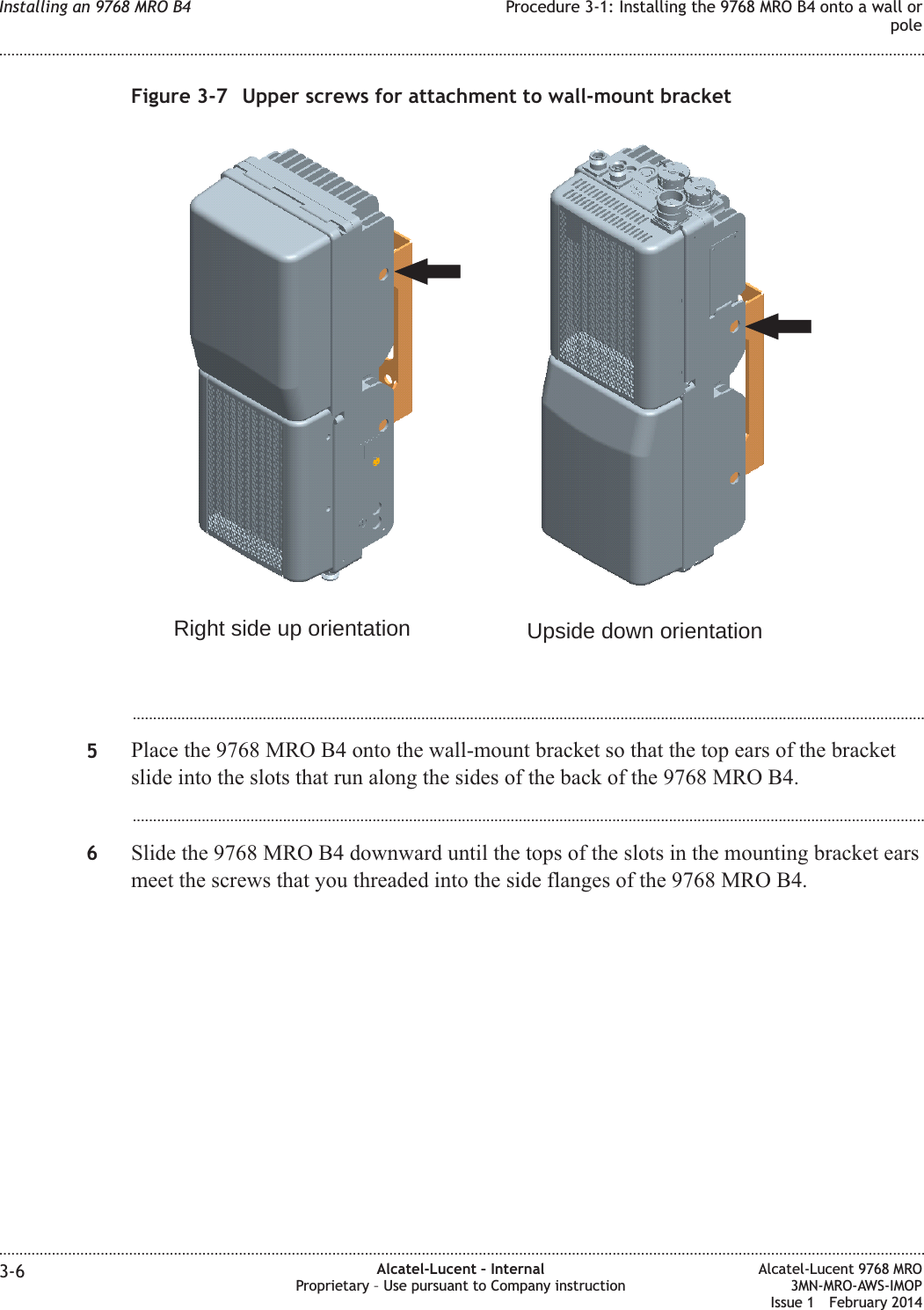 ...................................................................................................................................................................................................5Place the 9768 MRO B4 onto the wall-mount bracket so that the top ears of the bracketslide into the slots that run along the sides of the back of the 9768 MRO B4....................................................................................................................................................................................................6Slide the 9768 MRO B4 downward until the tops of the slots in the mounting bracket earsmeet the screws that you threaded into the side flanges of the 9768 MRO B4.Figure 3-7 Upper screws for attachment to wall-mount bracketRight side up orientation Upside down orientationInstalling an 9768 MRO B4 Procedure 3-1: Installing the 9768 MRO B4 onto a wall orpole........................................................................................................................................................................................................................................................................................................................................................................................................................................................................3-6 Alcatel-Lucent – InternalProprietary – Use pursuant to Company instructionAlcatel-Lucent 9768 MRO3MN-MRO-AWS-IMOPIssue 1 February 2014
