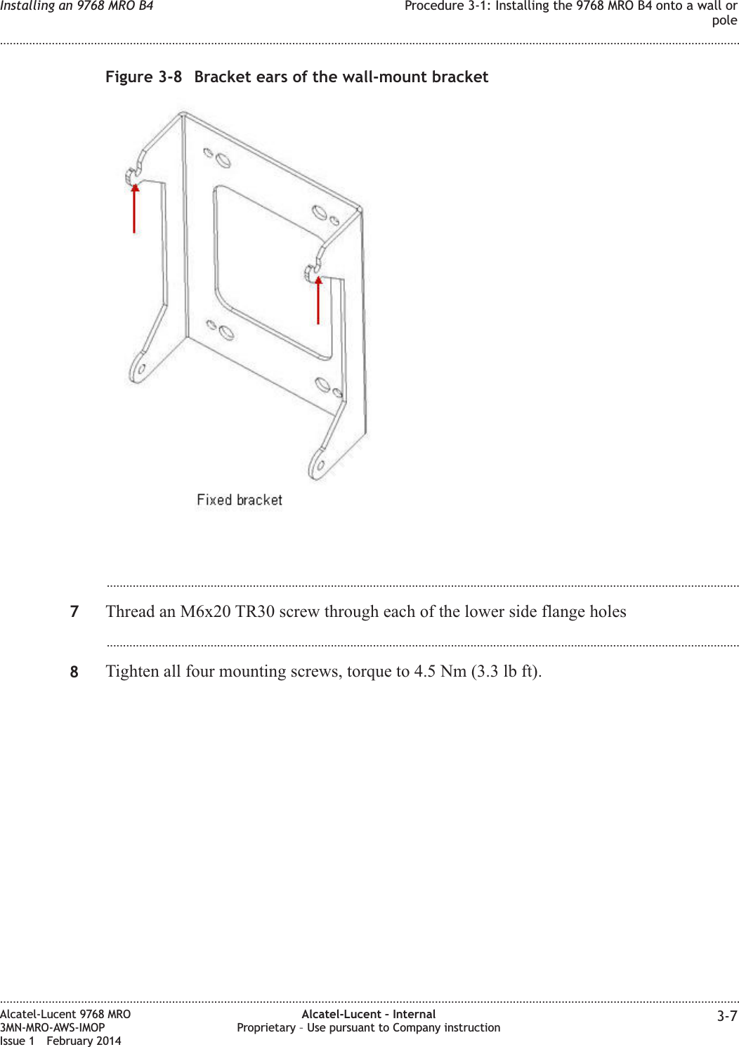 ...................................................................................................................................................................................................7Thread an M6x20 TR30 screw through each of the lower side flange holes...................................................................................................................................................................................................8Tighten all four mounting screws, torque to 4.5 Nm (3.3 lb ft).Figure 3-8 Bracket ears of the wall-mount bracketInstalling an 9768 MRO B4 Procedure 3-1: Installing the 9768 MRO B4 onto a wall orpole........................................................................................................................................................................................................................................................................................................................................................................................................................................................................Alcatel-Lucent 9768 MRO3MN-MRO-AWS-IMOPIssue 1 February 2014Alcatel-Lucent – InternalProprietary – Use pursuant to Company instruction 3-7