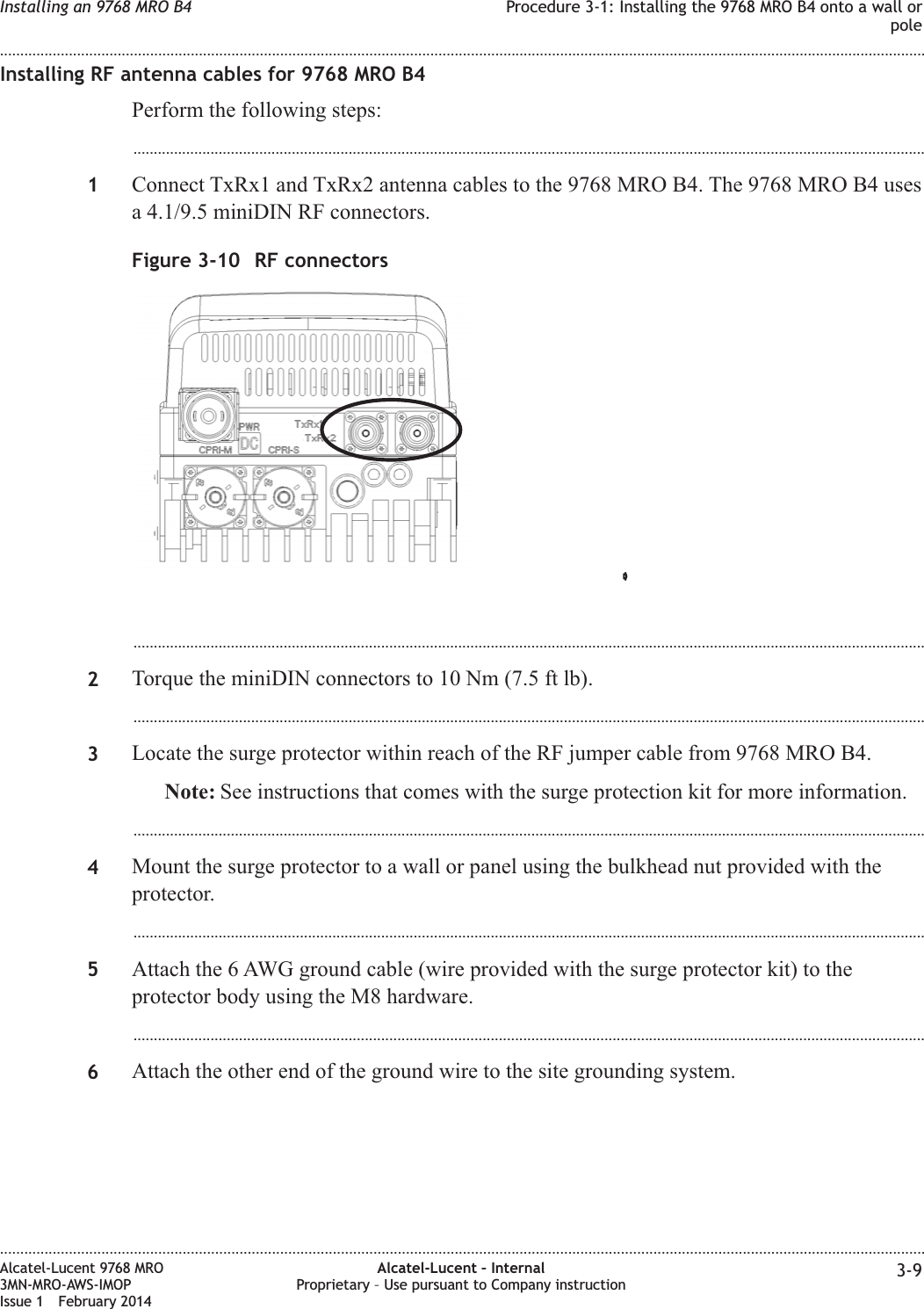 Installing RF antenna cables for 9768 MRO B4Perform the following steps:...................................................................................................................................................................................................1Connect TxRx1 and TxRx2 antenna cables to the 9768 MRO B4. The 9768 MRO B4 usesa 4.1/9.5 miniDIN RF connectors....................................................................................................................................................................................................2Torque the miniDIN connectors to 10 Nm (7.5 ft lb)....................................................................................................................................................................................................3Locate the surge protector within reach of the RF jumper cable from 9768 MRO B4.Note: See instructions that comes with the surge protection kit for more information....................................................................................................................................................................................................4Mount the surge protector to a wall or panel using the bulkhead nut provided with theprotector....................................................................................................................................................................................................5Attach the 6 AWG ground cable (wire provided with the surge protector kit) to theprotector body using the M8 hardware....................................................................................................................................................................................................6Attach the other end of the ground wire to the site grounding system.Figure 3-10 RF connectorsInstalling an 9768 MRO B4 Procedure 3-1: Installing the 9768 MRO B4 onto a wall orpole........................................................................................................................................................................................................................................................................................................................................................................................................................................................................Alcatel-Lucent 9768 MRO3MN-MRO-AWS-IMOPIssue 1 February 2014Alcatel-Lucent – InternalProprietary – Use pursuant to Company instruction 3-9