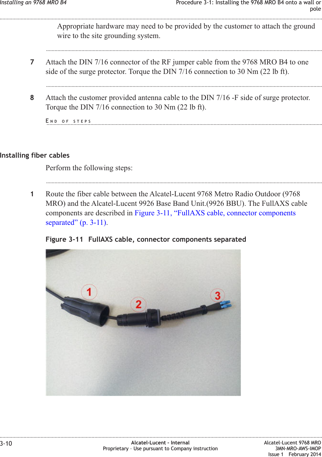 Appropriate hardware may need to be provided by the customer to attach the groundwire to the site grounding system....................................................................................................................................................................................................7Attach the DIN 7/16 connector of the RF jumper cable from the 9768 MRO B4 to oneside of the surge protector. Torque the DIN 7/16 connection to 30 Nm (22 lb ft)....................................................................................................................................................................................................8Attach the customer provided antenna cable to the DIN 7/16 -F side of surge protector.Torque the DIN 7/16 connection to 30 Nm (22 lb ft).Installing fiber cablesPerform the following steps:...................................................................................................................................................................................................1Route the fiber cable between the Alcatel-Lucent 9768 Metro Radio Outdoor (9768MRO) and the Alcatel-Lucent 9926 Base Band Unit.(9926 BBU). The FullAXS cablecomponents are described in Figure 3-11, “FullAXS cable, connector componentsseparated” (p. 3-11).Figure 3-11 FullAXS cable, connector components separatedInstalling an 9768 MRO B4 Procedure 3-1: Installing the 9768 MRO B4 onto a wall orpole........................................................................................................................................................................................................................................................................................................................................................................................................................................................................3-10 Alcatel-Lucent – InternalProprietary – Use pursuant to Company instructionAlcatel-Lucent 9768 MRO3MN-MRO-AWS-IMOPIssue 1 February 2014END OF STEPS...................................................................................................................................................................................................