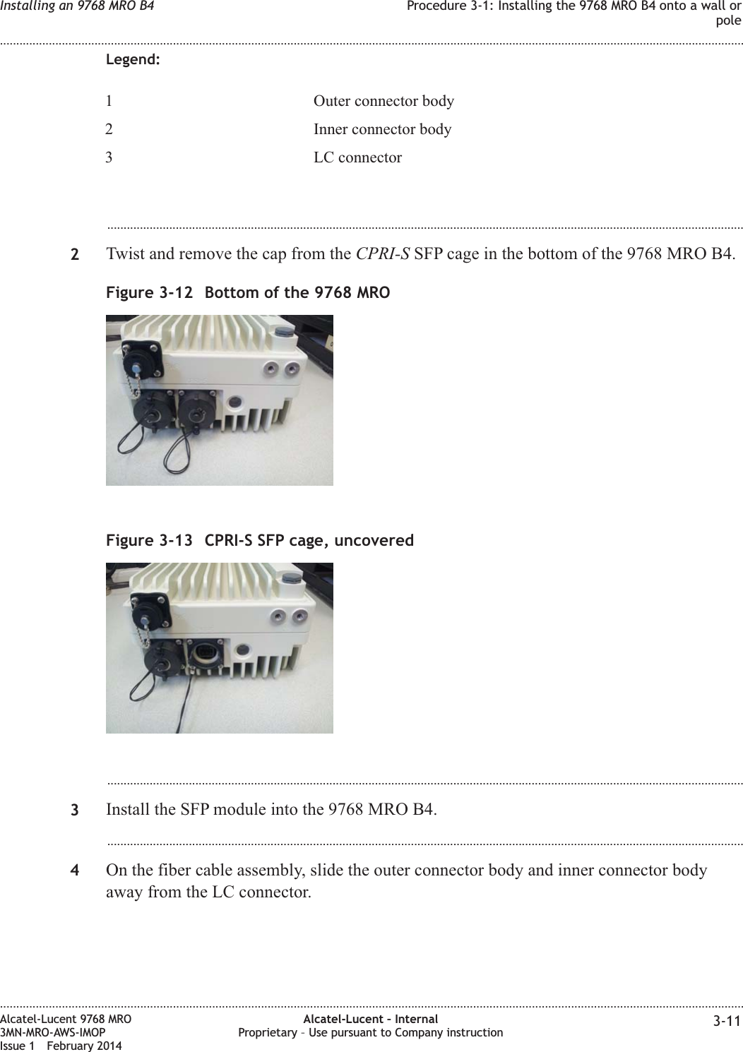 Legend:1 Outer connector body2 Inner connector body3 LC connector...................................................................................................................................................................................................2Twist and remove the cap from the CPRI-S SFP cage in the bottom of the 9768 MRO B4....................................................................................................................................................................................................3Install the SFP module into the 9768 MRO B4....................................................................................................................................................................................................4On the fiber cable assembly, slide the outer connector body and inner connector bodyaway from the LC connector.Figure 3-12 Bottom of the 9768 MROFigure 3-13 CPRI-S SFP cage, uncoveredInstalling an 9768 MRO B4 Procedure 3-1: Installing the 9768 MRO B4 onto a wall orpole........................................................................................................................................................................................................................................................................................................................................................................................................................................................................Alcatel-Lucent 9768 MRO3MN-MRO-AWS-IMOPIssue 1 February 2014Alcatel-Lucent – InternalProprietary – Use pursuant to Company instruction 3-11