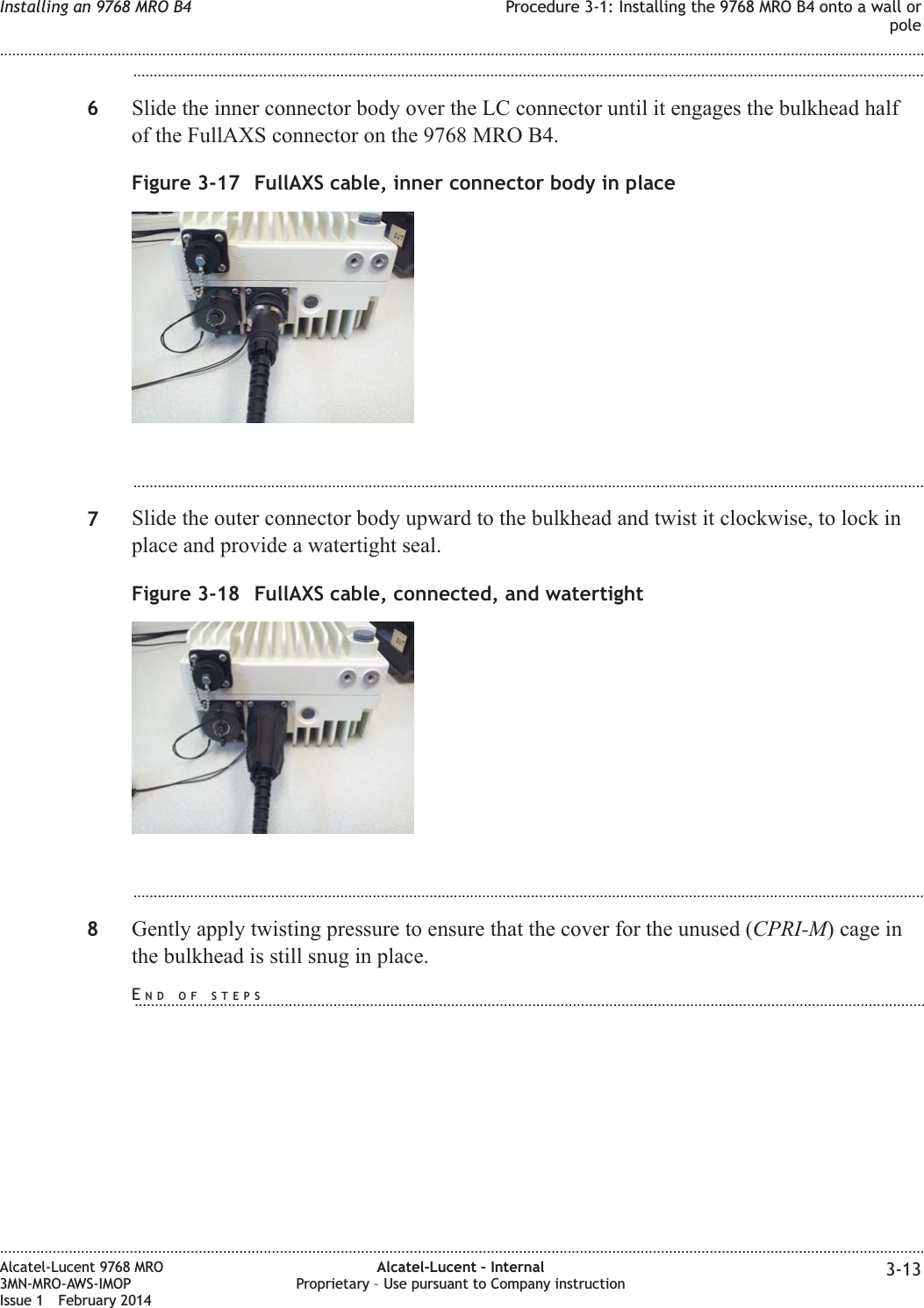 ...................................................................................................................................................................................................6Slide the inner connector body over the LC connector until it engages the bulkhead halfof the FullAXS connector on the 9768 MRO B4....................................................................................................................................................................................................7Slide the outer connector body upward to the bulkhead and twist it clockwise, to lock inplace and provide a watertight seal....................................................................................................................................................................................................8Gently apply twisting pressure to ensure that the cover for the unused (CPRI-M) cage inthe bulkhead is still snug in place.Figure 3-17 FullAXS cable, inner connector body in placeFigure 3-18 FullAXS cable, connected, and watertightInstalling an 9768 MRO B4 Procedure 3-1: Installing the 9768 MRO B4 onto a wall orpole........................................................................................................................................................................................................................................................................................................................................................................................................................................................................Alcatel-Lucent 9768 MRO3MN-MRO-AWS-IMOPIssue 1 February 2014Alcatel-Lucent – InternalProprietary – Use pursuant to Company instruction 3-13END OF STEPS...................................................................................................................................................................................................