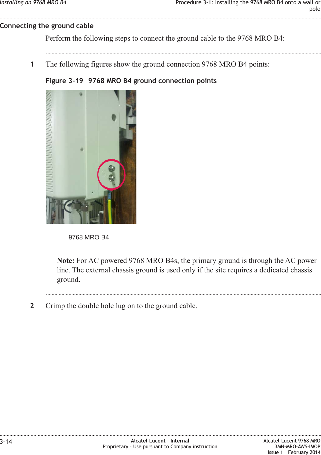 Connecting the ground cablePerform the following steps to connect the ground cable to the 9768 MRO B4:...................................................................................................................................................................................................1The following figures show the ground connection 9768 MRO B4 points:Note: For AC powered 9768 MRO B4s, the primary ground is through the AC powerline. The external chassis ground is used only if the site requires a dedicated chassisground....................................................................................................................................................................................................2Crimp the double hole lug on to the ground cable.Figure 3-19 9768 MRO B4 ground connection points9768 MRO B4Installing an 9768 MRO B4 Procedure 3-1: Installing the 9768 MRO B4 onto a wall orpole........................................................................................................................................................................................................................................................................................................................................................................................................................................................................3-14 Alcatel-Lucent – InternalProprietary – Use pursuant to Company instructionAlcatel-Lucent 9768 MRO3MN-MRO-AWS-IMOPIssue 1 February 2014